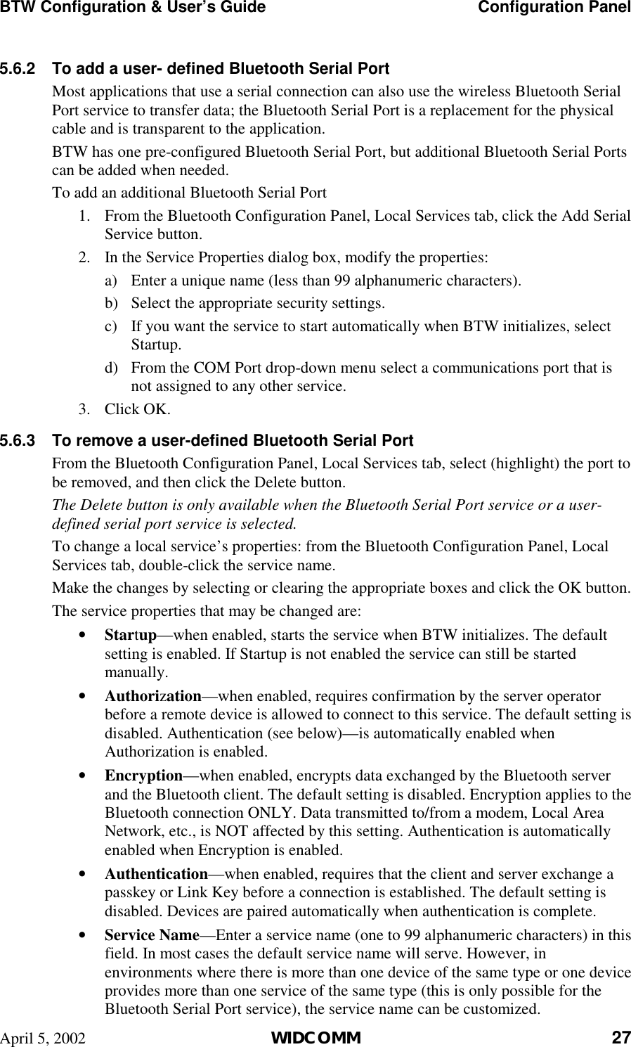 BTW Configuration &amp; User’s Guide    Configuration Panel April 5, 2002  WIDCOMM 27 5.6.2  To add a user- defined Bluetooth Serial Port Most applications that use a serial connection can also use the wireless Bluetooth Serial Port service to transfer data; the Bluetooth Serial Port is a replacement for the physical cable and is transparent to the application. BTW has one pre-configured Bluetooth Serial Port, but additional Bluetooth Serial Ports can be added when needed. To add an additional Bluetooth Serial Port 1.  From the Bluetooth Configuration Panel, Local Services tab, click the Add Serial Service button. 2.  In the Service Properties dialog box, modify the properties: a)  Enter a unique name (less than 99 alphanumeric characters). b)  Select the appropriate security settings. c)  If you want the service to start automatically when BTW initializes, select Startup. d)  From the COM Port drop-down menu select a communications port that is not assigned to any other service. 3. Click OK. 5.6.3  To remove a user-defined Bluetooth Serial Port From the Bluetooth Configuration Panel, Local Services tab, select (highlight) the port to be removed, and then click the Delete button. The Delete button is only available when the Bluetooth Serial Port service or a user-defined serial port service is selected. To change a local service’s properties: from the Bluetooth Configuration Panel, Local Services tab, double-click the service name. Make the changes by selecting or clearing the appropriate boxes and click the OK button. The service properties that may be changed are: •  Startup—when enabled, starts the service when BTW initializes. The default setting is enabled. If Startup is not enabled the service can still be started manually. •  Authorization—when enabled, requires confirmation by the server operator before a remote device is allowed to connect to this service. The default setting is disabled. Authentication (see below)—is automatically enabled when Authorization is enabled. •  Encryption—when enabled, encrypts data exchanged by the Bluetooth server and the Bluetooth client. The default setting is disabled. Encryption applies to the Bluetooth connection ONLY. Data transmitted to/from a modem, Local Area Network, etc., is NOT affected by this setting. Authentication is automatically enabled when Encryption is enabled. •  Authentication—when enabled, requires that the client and server exchange a passkey or Link Key before a connection is established. The default setting is disabled. Devices are paired automatically when authentication is complete. •  Service Name—Enter a service name (one to 99 alphanumeric characters) in this field. In most cases the default service name will serve. However, in environments where there is more than one device of the same type or one device provides more than one service of the same type (this is only possible for the Bluetooth Serial Port service), the service name can be customized. 