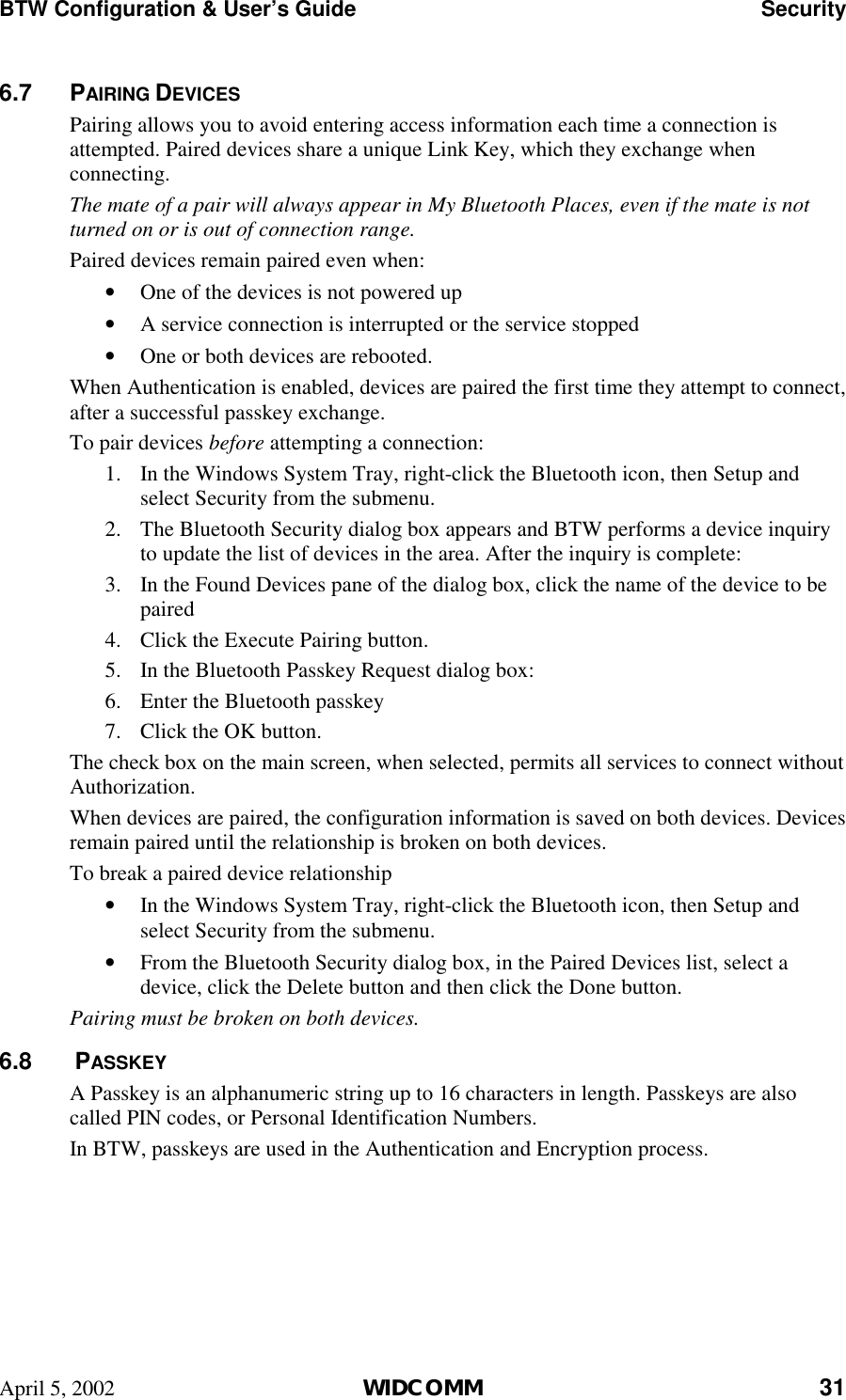 BTW Configuration &amp; User’s Guide    Security April 5, 2002  WIDCOMM 31 6.7 PAIRING DEVICES Pairing allows you to avoid entering access information each time a connection is attempted. Paired devices share a unique Link Key, which they exchange when connecting.  The mate of a pair will always appear in My Bluetooth Places, even if the mate is not turned on or is out of connection range. Paired devices remain paired even when: •  One of the devices is not powered up •  A service connection is interrupted or the service stopped •  One or both devices are rebooted. When Authentication is enabled, devices are paired the first time they attempt to connect, after a successful passkey exchange. To pair devices before attempting a connection: 1.  In the Windows System Tray, right-click the Bluetooth icon, then Setup and select Security from the submenu. 2.  The Bluetooth Security dialog box appears and BTW performs a device inquiry to update the list of devices in the area. After the inquiry is complete: 3.  In the Found Devices pane of the dialog box, click the name of the device to be paired 4.  Click the Execute Pairing button. 5.  In the Bluetooth Passkey Request dialog box: 6.  Enter the Bluetooth passkey 7.  Click the OK button. The check box on the main screen, when selected, permits all services to connect without Authorization. When devices are paired, the configuration information is saved on both devices. Devices remain paired until the relationship is broken on both devices. To break a paired device relationship •  In the Windows System Tray, right-click the Bluetooth icon, then Setup and select Security from the submenu. •  From the Bluetooth Security dialog box, in the Paired Devices list, select a device, click the Delete button and then click the Done button. Pairing must be broken on both devices. 6.8   PASSKEY A Passkey is an alphanumeric string up to 16 characters in length. Passkeys are also called PIN codes, or Personal Identification Numbers. In BTW, passkeys are used in the Authentication and Encryption process. 