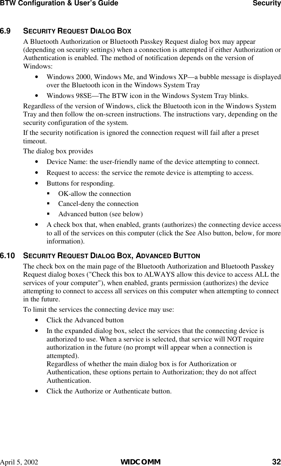 BTW Configuration &amp; User’s Guide    Security April 5, 2002  WIDCOMM 32 6.9 SECURITY REQUEST DIALOG BOX A Bluetooth Authorization or Bluetooth Passkey Request dialog box may appear (depending on security settings) when a connection is attempted if either Authorization or Authentication is enabled. The method of notification depends on the version of Windows: •  Windows 2000, Windows Me, and Windows XP—a bubble message is displayed over the Bluetooth icon in the Windows System Tray •  Windows 98SE—The BTW icon in the Windows System Tray blinks. Regardless of the version of Windows, click the Bluetooth icon in the Windows System Tray and then follow the on-screen instructions. The instructions vary, depending on the security configuration of the system. If the security notification is ignored the connection request will fail after a preset timeout. The dialog box provides •  Device Name: the user-friendly name of the device attempting to connect. •  Request to access: the service the remote device is attempting to access. •  Buttons for responding. !  OK-allow the connection !  Cancel-deny the connection !  Advanced button (see below) •  A check box that, when enabled, grants (authorizes) the connecting device access to all of the services on this computer (click the See Also button, below, for more information). 6.10 SECURITY REQUEST DIALOG BOX, ADVANCED BUTTON The check box on the main page of the Bluetooth Authorization and Bluetooth Passkey Request dialog boxes (&quot;Check this box to ALWAYS allow this device to access ALL the services of your computer&quot;), when enabled, grants permission (authorizes) the device attempting to connect to access all services on this computer when attempting to connect in the future. To limit the services the connecting device may use: •  Click the Advanced button •  In the expanded dialog box, select the services that the connecting device is authorized to use. When a service is selected, that service will NOT require authorization in the future (no prompt will appear when a connection is attempted). Regardless of whether the main dialog box is for Authorization or Authentication, these options pertain to Authorization; they do not affect Authentication. •  Click the Authorize or Authenticate button.  