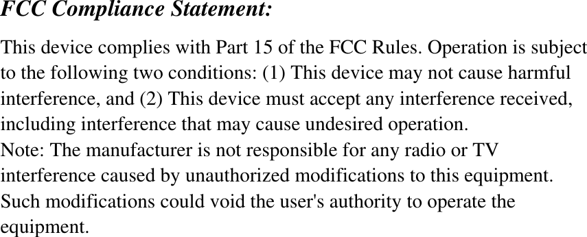 FCC Compliance Statement: This device complies with Part 15 of the FCC Rules. Operation is subject to the following two conditions: (1) This device may not cause harmful interference, and (2) This device must accept any interference received, including interference that may cause undesired operation. Note: The manufacturer is not responsible for any radio or TV interference caused by unauthorized modifications to this equipment. Such modifications could void the user&apos;s authority to operate the equipment. 