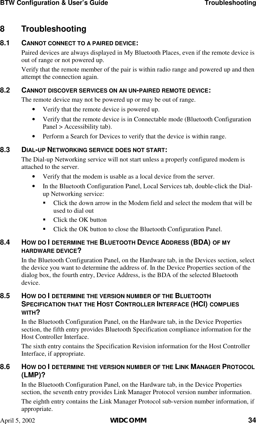 BTW Configuration &amp; User’s Guide    Troubleshooting April 5, 2002  WIDCOMM 34 8 Troubleshooting 8.1 CANNOT CONNECT TO A PAIRED DEVICE: Paired devices are always displayed in My Bluetooth Places, even if the remote device is out of range or not powered up. Verify that the remote member of the pair is within radio range and powered up and then attempt the connection again. 8.2 CANNOT DISCOVER SERVICES ON AN UN-PAIRED REMOTE DEVICE: The remote device may not be powered up or may be out of range. •  Verify that the remote device is powered up. •  Verify that the remote device is in Connectable mode (Bluetooth Configuration Panel &gt; Accessibility tab). •  Perform a Search for Devices to verify that the device is within range. 8.3 DIAL-UP NETWORKING SERVICE DOES NOT START: The Dial-up Networking service will not start unless a properly configured modem is attached to the server.  •  Verify that the modem is usable as a local device from the server. •  In the Bluetooth Configuration Panel, Local Services tab, double-click the Dial-up Networking service: !  Click the down arrow in the Modem field and select the modem that will be used to dial out !  Click the OK button !  Click the OK button to close the Bluetooth Configuration Panel. 8.4 HOW DO I DETERMINE THE BLUETOOTH DEVICE ADDRESS (BDA) OF MY HARDWARE DEVICE? In the Bluetooth Configuration Panel, on the Hardware tab, in the Devices section, select the device you want to determine the address of. In the Device Properties section of the dialog box, the fourth entry, Device Address, is the BDA of the selected Bluetooth device. 8.5 HOW DO I DETERMINE THE VERSION NUMBER OF THE BLUETOOTH SPECIFICATION THAT THE HOST CONTROLLER INTERFACE (HCI) COMPLIES WITH? In the Bluetooth Configuration Panel, on the Hardware tab, in the Device Properties section, the fifth entry provides Bluetooth Specification compliance information for the Host Controller Interface. The sixth entry contains the Specification Revision information for the Host Controller Interface, if appropriate. 8.6 HOW DO I DETERMINE THE VERSION NUMBER OF THE LINK MANAGER PROTOCOL (LMP)? In the Bluetooth Configuration Panel, on the Hardware tab, in the Device Properties section, the seventh entry provides Link Manager Protocol version number information. The eighth entry contains the Link Manager Protocol sub-version number information, if appropriate. 