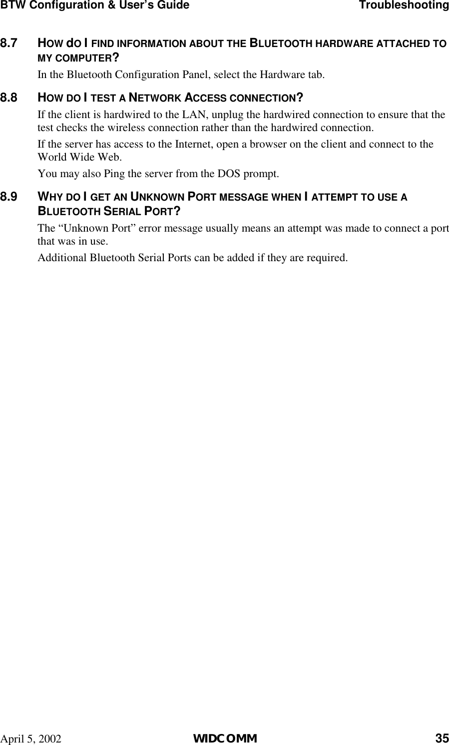 BTW Configuration &amp; User’s Guide    Troubleshooting April 5, 2002  WIDCOMM 35 8.7 HOW dO I FIND INFORMATION ABOUT THE BLUETOOTH HARDWARE ATTACHED TO MY COMPUTER? In the Bluetooth Configuration Panel, select the Hardware tab. 8.8 HOW DO I TEST A NETWORK ACCESS CONNECTION? If the client is hardwired to the LAN, unplug the hardwired connection to ensure that the test checks the wireless connection rather than the hardwired connection. If the server has access to the Internet, open a browser on the client and connect to the World Wide Web. You may also Ping the server from the DOS prompt. 8.9 WHY DO I GET AN UNKNOWN PORT MESSAGE WHEN I ATTEMPT TO USE A BLUETOOTH SERIAL PORT? The “Unknown Port” error message usually means an attempt was made to connect a port that was in use. Additional Bluetooth Serial Ports can be added if they are required. 