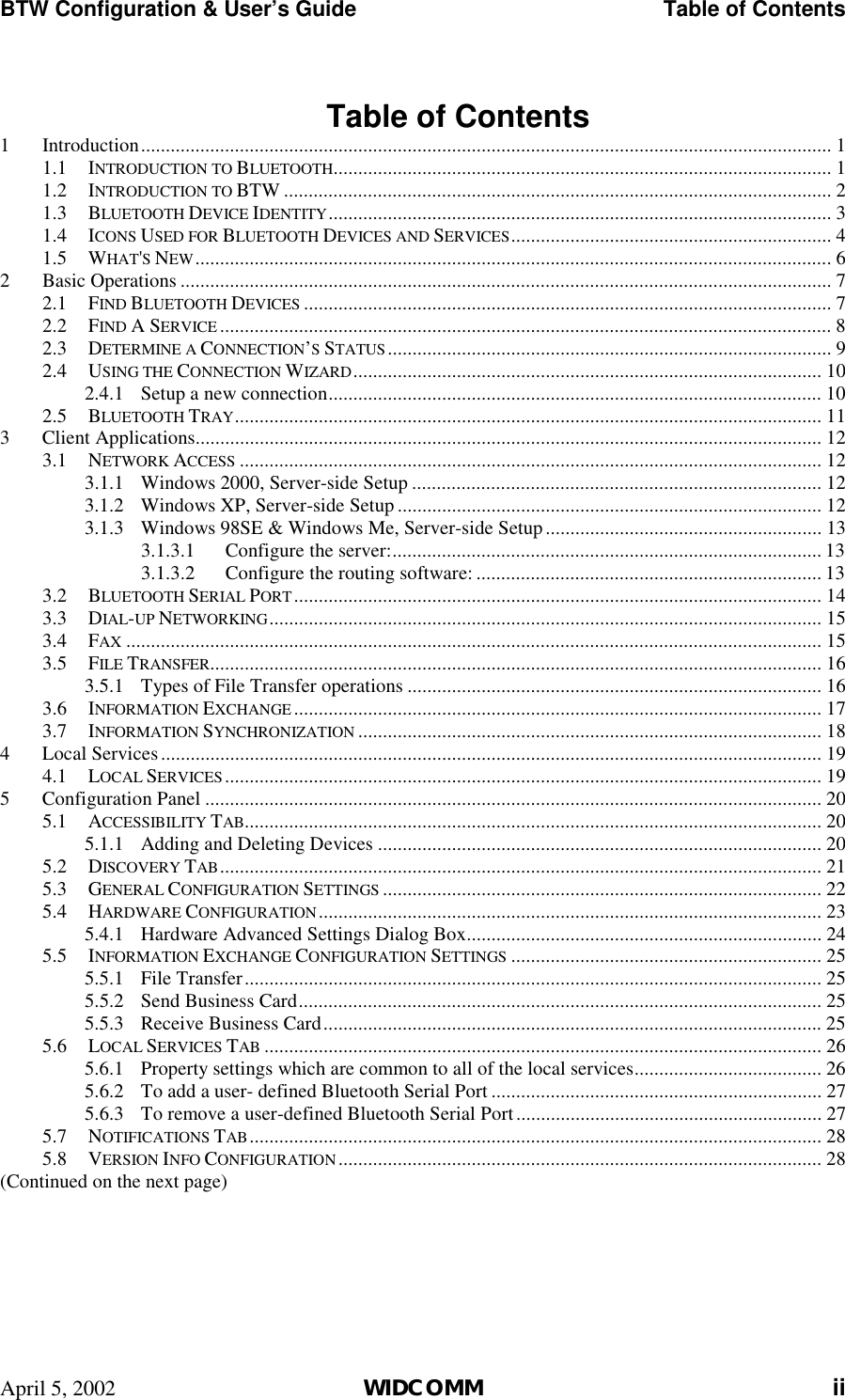 BTW Configuration &amp; User’s Guide    Table of Contents April 5, 2002  WIDCOMM ii  Table of Contents 1 Introduction............................................................................................................................................ 1 1.1 INTRODUCTION TO BLUETOOTH..................................................................................................... 1 1.2 INTRODUCTION TO BTW ............................................................................................................... 2 1.3 BLUETOOTH DEVICE IDENTITY...................................................................................................... 3 1.4 ICONS USED FOR BLUETOOTH DEVICES AND SERVICES................................................................. 4 1.5 WHAT&apos;S NEW................................................................................................................................. 6 2 Basic Operations .................................................................................................................................... 7 2.1 FIND BLUETOOTH DEVICES ........................................................................................................... 7 2.2 FIND A SERVICE ............................................................................................................................ 8 2.3 DETERMINE A CONNECTION’S STATUS.......................................................................................... 9 2.4 USING THE CONNECTION WIZARD............................................................................................... 10 2.4.1  Setup a new connection.................................................................................................... 10 2.5 BLUETOOTH TRAY....................................................................................................................... 11 3 Client Applications............................................................................................................................... 12 3.1 NETWORK ACCESS ...................................................................................................................... 12 3.1.1  Windows 2000, Server-side Setup ................................................................................... 12 3.1.2  Windows XP, Server-side Setup ...................................................................................... 12 3.1.3  Windows 98SE &amp; Windows Me, Server-side Setup........................................................ 13 3.1.3.1  Configure the server:....................................................................................... 13 3.1.3.2  Configure the routing software: ...................................................................... 13 3.2 BLUETOOTH SERIAL PORT........................................................................................................... 14 3.3 DIAL-UP NETWORKING................................................................................................................ 15 3.4 FAX ............................................................................................................................................. 15 3.5 FILE TRANSFER............................................................................................................................ 16 3.5.1  Types of File Transfer operations .................................................................................... 16 3.6 INFORMATION EXCHANGE........................................................................................................... 17 3.7 INFORMATION SYNCHRONIZATION .............................................................................................. 18 4 Local Services...................................................................................................................................... 19 4.1 LOCAL SERVICES......................................................................................................................... 19 5 Configuration Panel ............................................................................................................................. 20 5.1 ACCESSIBILITY TAB..................................................................................................................... 20 5.1.1  Adding and Deleting Devices .......................................................................................... 20 5.2 DISCOVERY TAB.......................................................................................................................... 21 5.3 GENERAL CONFIGURATION SETTINGS ......................................................................................... 22 5.4 HARDWARE CONFIGURATION...................................................................................................... 23 5.4.1  Hardware Advanced Settings Dialog Box........................................................................ 24 5.5 INFORMATION EXCHANGE CONFIGURATION SETTINGS ............................................................... 25 5.5.1 File Transfer..................................................................................................................... 25 5.5.2  Send Business Card.......................................................................................................... 25 5.5.3  Receive Business Card..................................................................................................... 25 5.6 LOCAL SERVICES TAB ................................................................................................................. 26 5.6.1  Property settings which are common to all of the local services...................................... 26 5.6.2  To add a user- defined Bluetooth Serial Port ................................................................... 27 5.6.3  To remove a user-defined Bluetooth Serial Port.............................................................. 27 5.7 NOTIFICATIONS TAB.................................................................................................................... 28 5.8 VERSION INFO CONFIGURATION.................................................................................................. 28 (Continued on the next page)