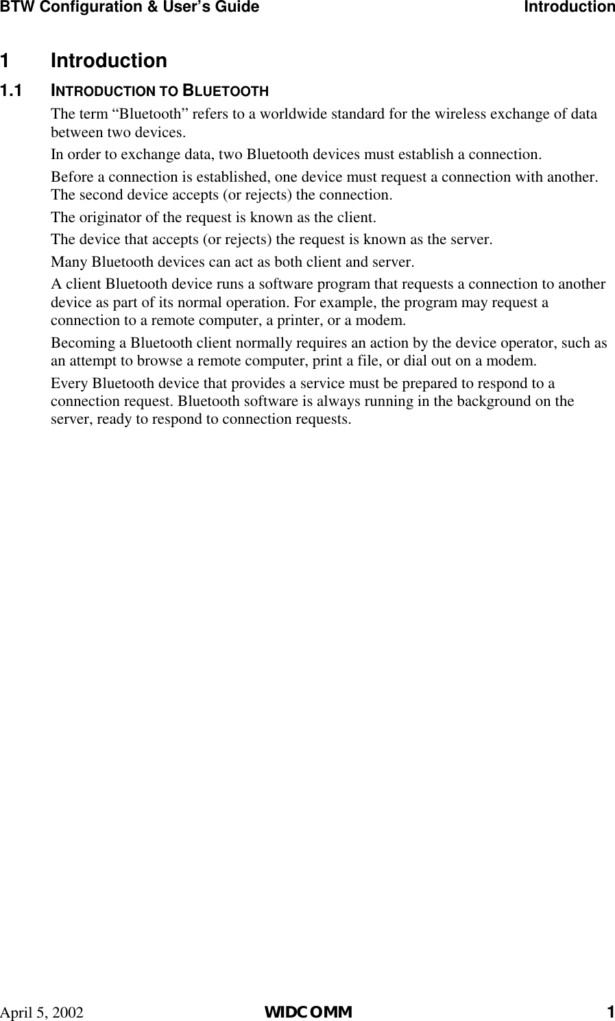 BTW Configuration &amp; User’s Guide    Introduction April 5, 2002  WIDCOMM 1 1 Introduction 1.1 INTRODUCTION TO BLUETOOTH The term “Bluetooth” refers to a worldwide standard for the wireless exchange of data between two devices. In order to exchange data, two Bluetooth devices must establish a connection. Before a connection is established, one device must request a connection with another. The second device accepts (or rejects) the connection. The originator of the request is known as the client. The device that accepts (or rejects) the request is known as the server. Many Bluetooth devices can act as both client and server. A client Bluetooth device runs a software program that requests a connection to another device as part of its normal operation. For example, the program may request a connection to a remote computer, a printer, or a modem. Becoming a Bluetooth client normally requires an action by the device operator, such as an attempt to browse a remote computer, print a file, or dial out on a modem. Every Bluetooth device that provides a service must be prepared to respond to a connection request. Bluetooth software is always running in the background on the server, ready to respond to connection requests.  