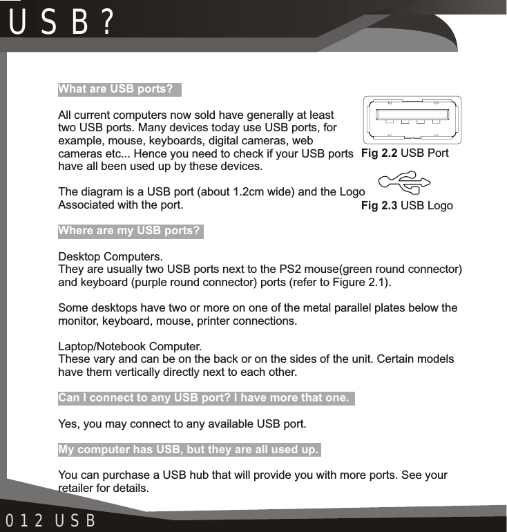 012 USBFig 2.2 USB PortFig 2.3 USB LogoWhat are USB ports?Where are my USB ports?Can I connect to any USB port? I have more that one.My computer has USB, but they are all used up.All current computers now sold have generally at least two USB ports. Many devices today use USB ports, for example, mouse, keyboards, digital cameras, web cameras etc... Hence you need to check if your USB ports have all been used up by these devices.The diagram is a USB port (about 1.2cm wide) and the Logo Associated with the port.Desktop Computers.They are usually two USB ports next to the PS2 mouse(green round connector) and keyboard (purple round connector) ports (refer to Figure 2.1). Some desktops have two or more on one of the metal parallel plates below the monitor, keyboard, mouse, printer connections.Laptop/Notebook Computer.These vary and can be on the back or on the sides of the unit. Certain models have them vertically directly next to each other.Yes, you may connect to any available USB port.You can purchase a USB hub that will provide you with more ports. See your retailer for details.USB?