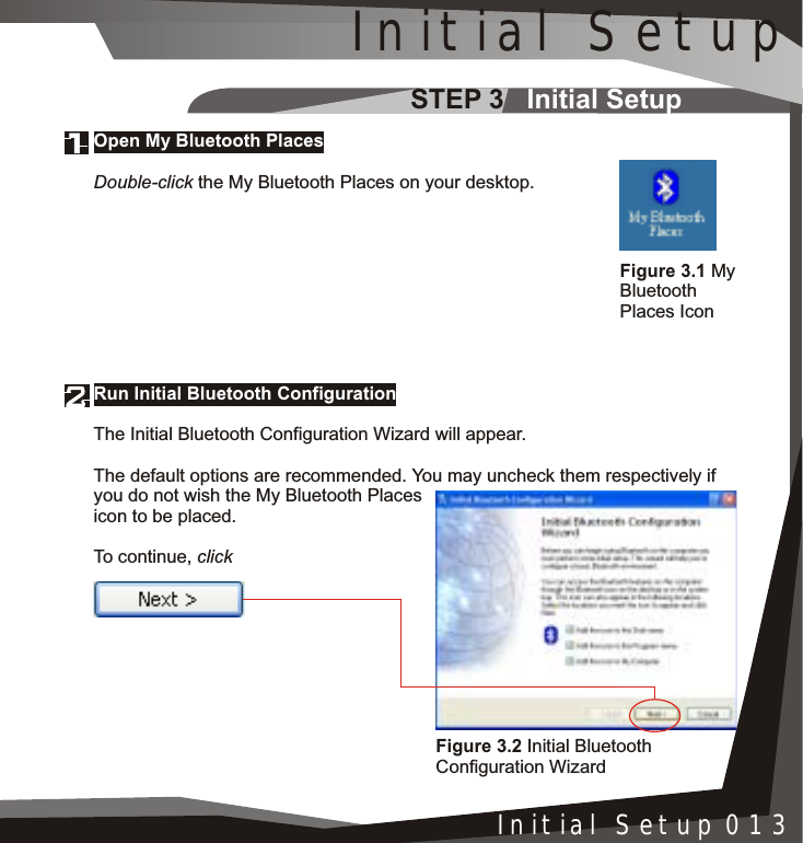 STEP 3   Initial SetupInstallation 005Initial Setup 013Run Initial Bluetooth ConfigurationThe Initial Bluetooth Configuration Wizard will appear.The default options are recommended. You may uncheck them respectively if you do not wish the My Bluetooth Places icon to be placed.To continue, clickOpen My Bluetooth PlacesDouble-click the My Bluetooth Places on your desktop.Figure 3.1 MyBluetoothPlaces IconFigure 3.2 Initial Bluetooth Configuration WizardInitial Setup