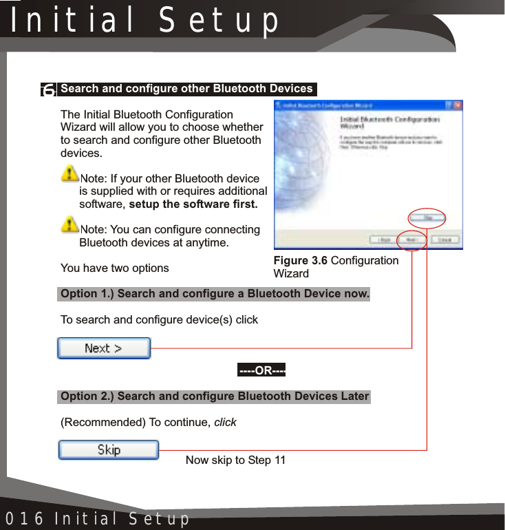 Initial Setup016 Initial SetupFigure 3.6 Configuration WizardSearch and configure other Bluetooth Devices----OR----The Initial Bluetooth Configuration Wizard will allow you to choose whether to search and configure other Bluetooth devices.Note: If your other Bluetooth device is supplied with or requires additional software, setup the software first.Note: You can configure connecting Bluetooth devices at anytime.You have two optionsOption 1.) Search and configure a Bluetooth Device now.To search and configure device(s) clickOption 2.) Search and configure Bluetooth Devices Later(Recommended) To continue, click Now skip to Step 11