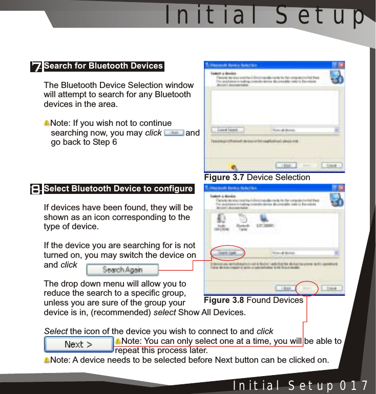 Figure 3.8 Found DevicesInstallation 005Initial Setup 017Select Bluetooth Device to configureIf devices have been found, they will be shown as an icon corresponding to the type of device.If the device you are searching for is not turned on, you may switch the device on and clickThe drop down menu will allow you to reduce the search to a specific group, unless you are sure of the group your device is in, (recommended) select Show All Devices.Select the icon of the device you wish to connect to and clickNote: You can only select one at a time, you will be able to repeat this process later.Note: A device needs to be selected before Next button can be clicked on.Search for Bluetooth DevicesThe Bluetooth Device Selection window will attempt to search for any Bluetooth devices in the area.Note: If you wish not to continue    searching now, you may click and   go back to Step 6Figure 3.7 Device SelectionInitial Setup