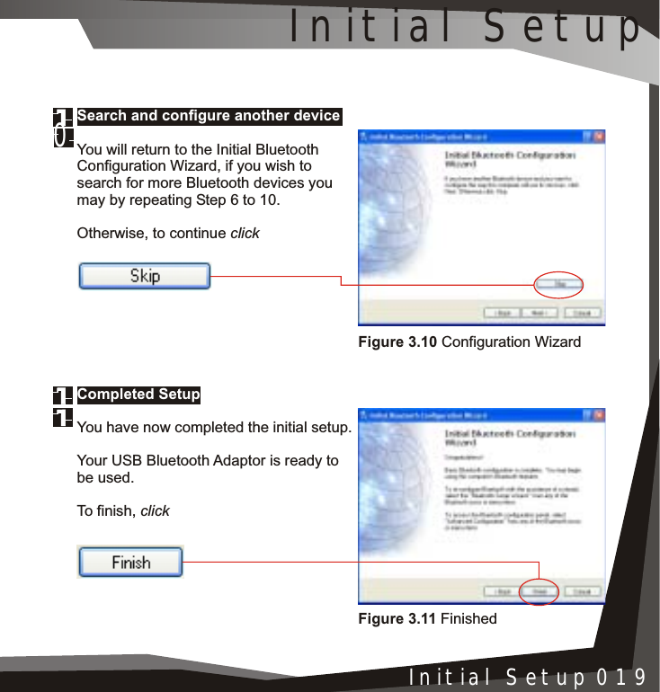 Installation 005Initial Setup 019Search and configure another deviceYou will return to the Initial Bluetooth Configuration Wizard, if you wish to search for more Bluetooth devices you may by repeating Step 6 to 10.Otherwise, to continue clickCompleted SetupYou have now completed the initial setup.Your USB Bluetooth Adaptor is ready to be used.To finish, clickFigure 3.11 FinishedFigure 3.10 Configuration WizardInitial Setup0