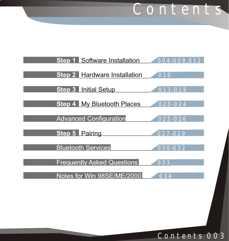 Step 1 004-009,012Step 2 010Step 3 013-019Step 4 020-024Advanced Configuration 025-026Step 5 027-029Bluetooth Services 030-032Frequently Asked Questions 033Notes for Win 98SE/ME/2000 034   Software InstallationHardware Installation Initial Setup My Bluetooth Places PairingContentsContents 003
