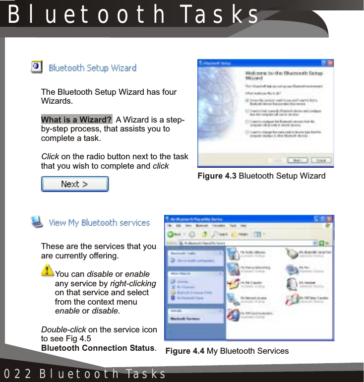 Bluetooth Tasks022 Bluetooth TasksThe Bluetooth Setup Wizard has four Wizards.What is a Wizard? A Wizard is a step-by-step process, that assists you to complete a task.Click on the radio button next to the taskthat you wish to complete and clickThese are the services that you are currently offering.You can disable or enableany service by right-clickingon that service and select from the context menu enable or disable.Double-click on the service icon to see Fig 4.5Bluetooth Connection Status.Figure 4.3 Bluetooth Setup WizardFigure 4.4 My Bluetooth Services