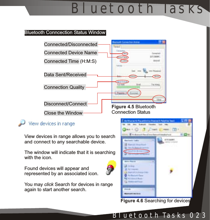 Installation 005Bluetooth Tasks 023Bluetooth Conncection Status WindowView devices in range allows you to search and connect to any searchable device.The window will indicate that it is searching with the icon.Found devices will appear and represented by an associated icon.You may click Search for devices in range again to start another search.Figure 4.5 Bluetooth Connection StatusConnected/DisconnectedConnected Device NameConnected Time (H:M:S)Data Sent/Received Connection QualityDisconnect/ConnectClose the WindowFigure 4.6 Searching for devicesBluetooth Tasks