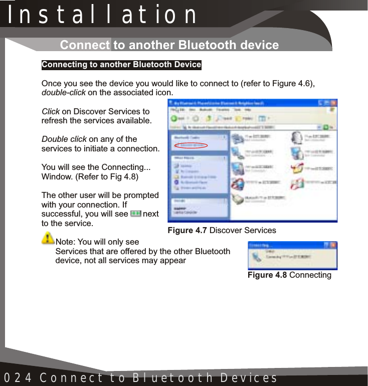 Installation024 Connect to Bluetooth DevicesConnect to another Bluetooth deviceConnecting to another Bluetooth DeviceOnce you see the device you would like to connect to (refer to Figure 4.6),double-click on the associated icon.Click on Discover Services to refresh the services available.Double click on any of the services to initiate a connection.You will see the Connecting... Window. (Refer to Fig 4.8)The other user will be prompted with your connection. If successful, you will see  next to the service.Note: You will only see       Services that are offered by the other Bluetooth       device, not all services may appearFigure 4.7 Discover ServicesFigure 4.8 Connecting