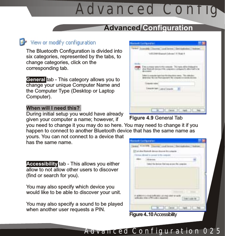 ConfigurationAdvancedInstallation 005Advanced Configuration 025Accessibility tab - This allows you either allow to not allow other users to discover (find or search for you). You may also specify which device you would like to be able to discover your unit.You may also specify a sound to be played when another user requests a PIN.The Bluetooth Configuration is divided into six categories, represented by the tabs, to change categories, click on the corresponding tab. tab - This category allows you to change your unique Computer Name and the Computer Type (Desktop or Laptop Computer).When will I need this?During initial setup you would have already given your computer a name; however, if you need to change it you may do so here. You may need to change it if you happen to connect to another Bluetooth device that has the same name as yours. You can not connect to a device that has the same name.GeneralFigure 4..10 AccessibilityFigure 4.9 General TabAdvanced Config