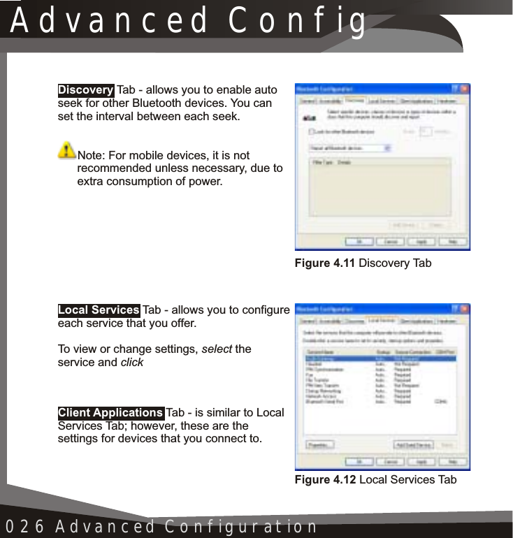 Advanced Config026 Advanced ConfigurationLocal ServicesClient ApplicationsTab - allows you to configure each service that you offer.To view or change settings, select theservice and clickTab - is similar to Local Services Tab; however, these are the settings for devices that you connect to.Discovery Tab - allows you to enable auto seek for other Bluetooth devices. You can set the interval between each seek.Note: For mobile devices, it is not recommended unless necessary, due to extra consumption of power.Figure 4.11 Discovery TabFigure 4.12 Local Services Tab