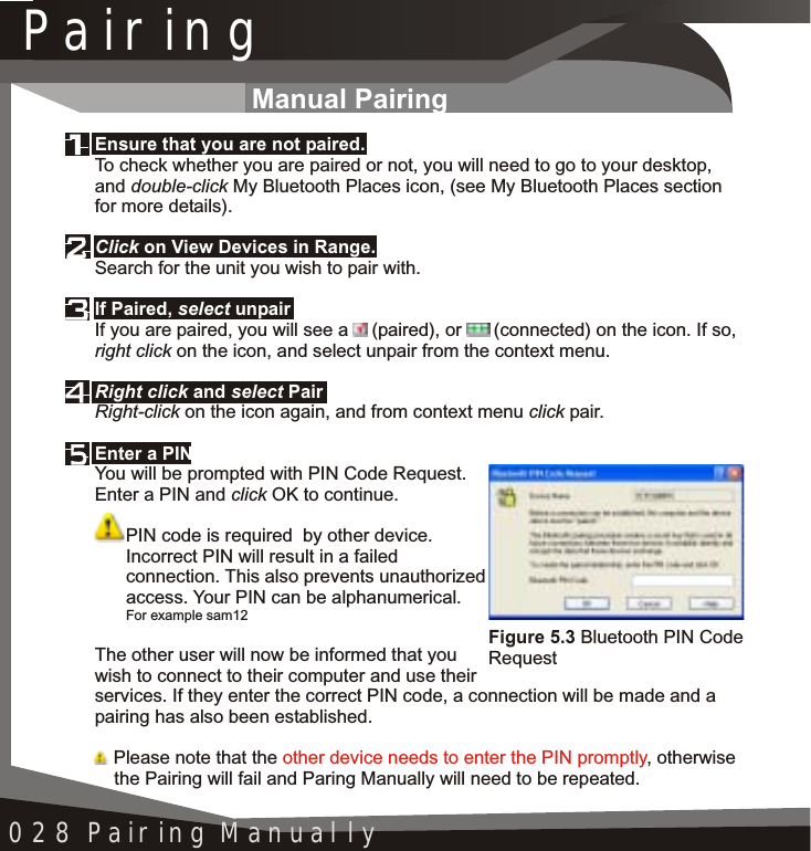 Pairing028 Pairing ManuallyManual PairingFigure 5.3 Bluetooth PIN Code RequestEnsure that you are not paired.Click on View Devices in Range. If Paired, select unpairRight click and select PairEnter a PINTo check whether you are paired or not, you will need to go to your desktop, and double-click My Bluetooth Places icon, (see My Bluetooth Places section for more details).Search for the unit you wish to pair with.If you are paired, you will see a  (paired), or  (connected) on the icon. If so, right click on the icon, and select unpair from the context menu.Right-click on the icon again, and from context menu click pair.You will be prompted with PIN Code Request. Enter a PIN and click OK to continue.PIN code is required  by other device. Incorrect PIN will result in a failed connection. This also prevents unauthorized access. Your PIN can be alphanumerical. For example sam12The other user will now be informed that you wish to connect to their computer and use their services. If they enter the correct PIN code, a connection will be made and a pairing has also been established. Please note that the  , otherwise the Pairing will fail and Paring Manually will need to be repeated.other device needs to enter the PIN promptly