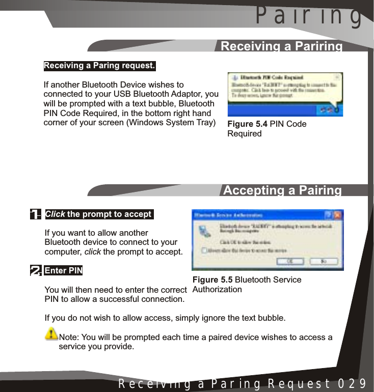 Accepting a PairingReceiving a PariringInstallation 005Receiving a Paring Request 029Click the prompt to acceptEnter PINIf you want to allow another Bluetooth device to connect to your computer, click the prompt to accept.You will then need to enter the correct PIN to allow a successful connection.If you do not wish to allow access, simply ignore the text bubble.Note: You will be prompted each time a paired device wishes to access a      service you provide.Receiving a Paring request.If another Bluetooth Device wishes to connected to your USB Bluetooth Adaptor, you will be prompted with a text bubble, Bluetooth PIN Code Required, in the bottom right hand corner of your screen (Windows System Tray)Figure 5.5 Bluetooth Service AuthorizationFigure 5.4 PIN Code RequiredPairing