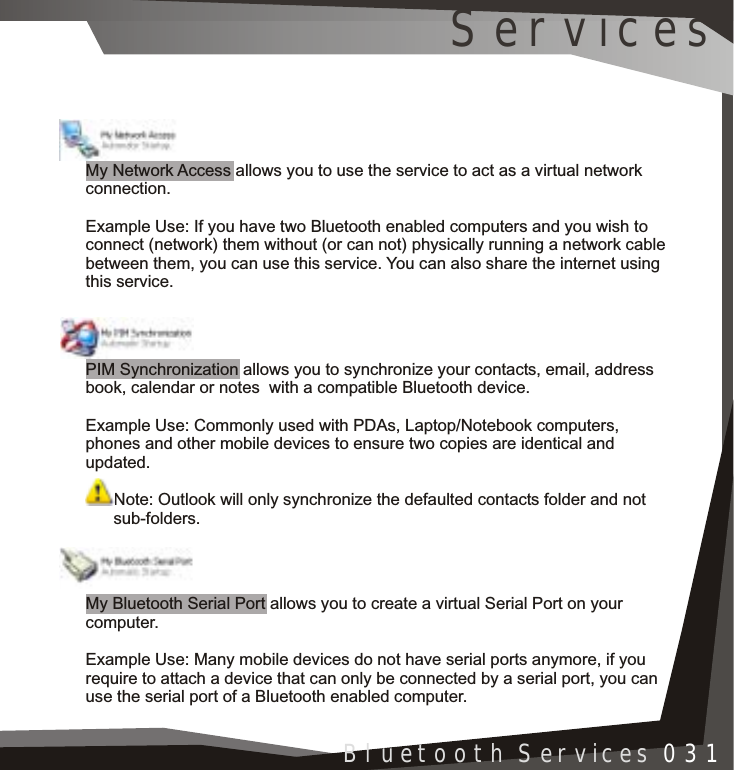 Installation 005Bluetooth Services 031My Network Access allows you to use the service to act as a virtual network connection.Example Use: If you have two Bluetooth enabled computers and you wish to connect (network) them without (or can not) physically running a network cable between them, you can use this service. You can also share the internet using this service.PIM Synchronization allows you to synchronize your contacts, email, address book, calendar or notes  with a compatible Bluetooth device.Example Use: Commonly used with PDAs, Laptop/Notebook computers, phones and other mobile devices to ensure two copies are identical and updated.Note: Outlook will only synchronize the defaulted contacts folder and not       sub-folders. My Bluetooth Serial Port allows you to create a virtual Serial Port on your computer.Example Use: Many mobile devices do not have serial ports anymore, if you require to attach a device that can only be connected by a serial port, you can use the serial port of a Bluetooth enabled computer.Services