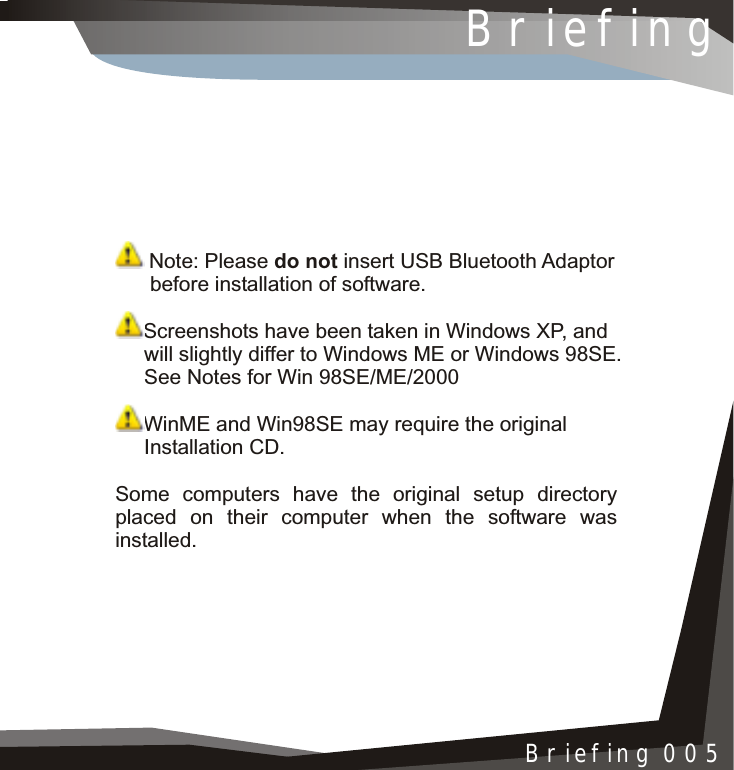  Note: Please do not insert USB Bluetooth Adaptor      before installation of software.Screenshots have been taken in Windows XP, and      will slightly differ to Windows ME or Windows 98SE.     See Notes for Win 98SE/ME/2000WinME and Win98SE may require the original     Installation CD.Some computers have the original setup directoryplaced on their computer when the software was installed.BriefingBriefing 005