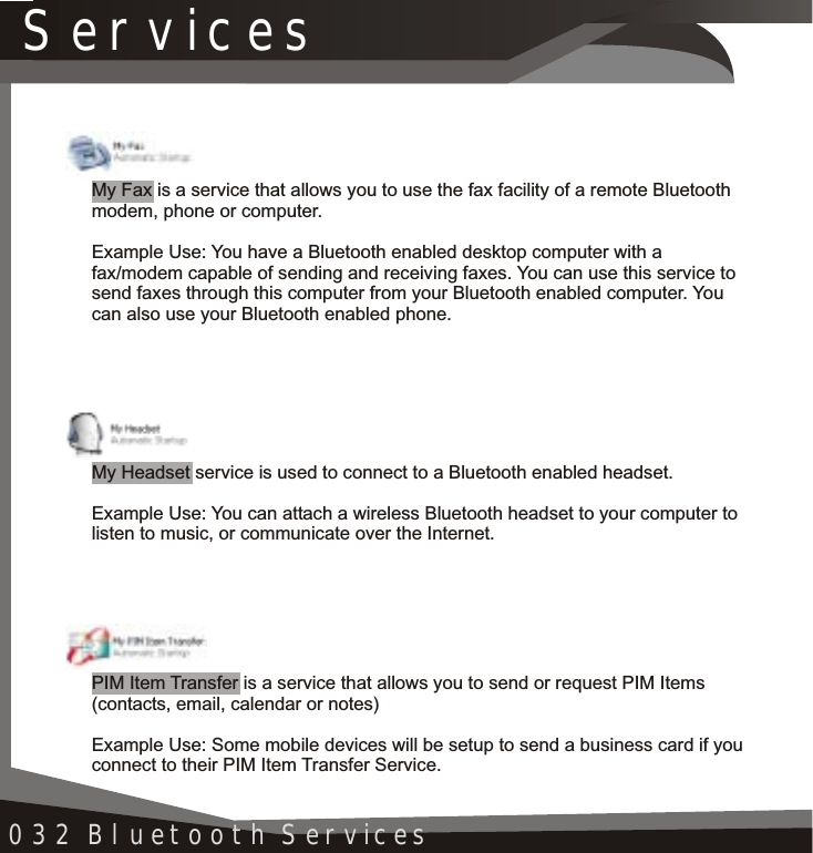 Services032 Bluetooth ServicesMy Fax is a service that allows you to use the fax facility of a remote Bluetooth modem, phone or computer.Example Use: You have a Bluetooth enabled desktop computer with a fax/modem capable of sending and receiving faxes. You can use this service to send faxes through this computer from your Bluetooth enabled computer. Youcan also use your Bluetooth enabled phone.My Headset service is used to connect to a Bluetooth enabled headset.Example Use: You can attach a wireless Bluetooth headset to your computer to listen to music, or communicate over the Internet.PIM Item Transfer is a service that allows you to send or request PIM Items (contacts, email, calendar or notes)Example Use: Some mobile devices will be setup to send a business card if you connect to their PIM Item Transfer Service.