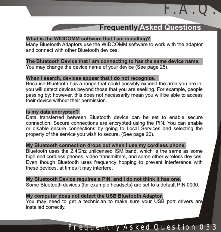 Frequently Asked QuestionsInstallation 005Frequently Asked Question 033What is the WIDCOMM software that I am installing?Many Bluetooth Adaptors use the WIDCOMM software to work with the adaptor and connect with other Bluetooth devices.The Bluetooth Device that I am connecting to has the same device name.You may change the device name of your device (See page 25).When I search, devices appear that I do not recognize.Because Bluetooth has a range that could possibly exceed the area you are in, you will detect devices beyond those that you are seeking. For example, people passing by; however, this does not necessarily mean you will be able to access their device without their permission.Is my data encrypted?Data transferred between Bluetooth device can be set to enable secure connection. Secure connections are encrypted using the PIN. You can enable or disable secure connections by going to Local Services and selecting the property of the service you wish to secure. (See page 20).My Bluetooth connection drops out when I use my cordless phone.Bluetooth uses the 2.4Ghz unlicensed ISM band, which is the same as some high end cordless phones, video transmitters, and some other wireless devices.Even though Bluetooth uses frequency hopping to prevent interference with these devices, at times it may interfere.My Bluetooth Device requires a PIN, and I do not think it has one.Some Bluetooth devices (for example headsets) are set to a default PIN 0000.My computer does not detect the USB Bluetooth Adaptor.You may need to get a technician to make sure your USB port drivers are installed correctly.F.A.Q.