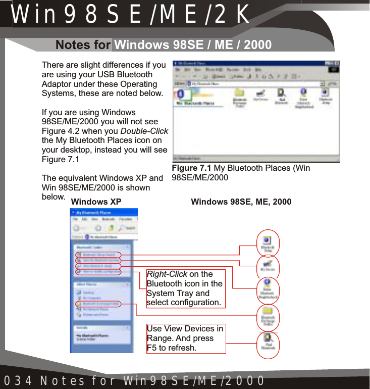 Win98SE/ME/2K034 Notes for Win98SE/ME/2000There are slight differences if you are using your USB Bluetooth Adaptor under these Operating Systems, these are noted below.If you are using Windows 98SE/ME/2000 you will not see Figure 4.2 when you Double-Clickthe My Bluetooth Places icon on your desktop, instead you will see Figure 7.1The equivalent Windows XP and Win 98SE/ME/2000 is shown below.Right-Click on the Bluetooth icon in the System Tray andselect configuration.Use View Devices in Range. And pressF5 to refresh.Windows XP Windows 98SE, ME, 2000Figure 7.1 My Bluetooth Places (Win 98SE/ME/2000Notes for Windows 98SE / ME / 2000