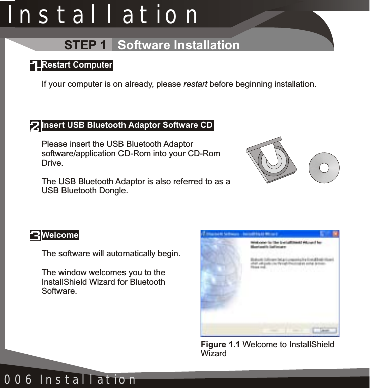 InstallationWelcomeThe software will automatically begin.The window welcomes you to the InstallShield Wizard for Bluetooth Software.006 InstallationInsert USB Bluetooth Adaptor Software CDPlease insert the USB Bluetooth Adaptorsoftware/application CD-Rom into your CD-Rom Drive.The USB Bluetooth Adaptor is also referred to as a USB Bluetooth Dongle.Restart ComputerIf your computer is on already, please restart before beginning installation.Figure 1.1 Welcome to InstallShieldWizardSTEP 1 Software Installation