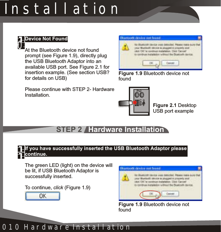 STEP 2   Hardware InstallationInstallation010 Hardware InstallationDevice Not FoundAt the Bluetooth device not found prompt (see Figure 1.9), directly plug the USB Bluetooth Adaptor into an available USB port. See Figure 2.1 for insertion example. (See section USB? for details on USB) Please continue with STEP 2- HardwareInstallation.Figure 1.9 Bluetooth device not found0Figure 2.1 DesktopUSB port examplePs2USBIf you have successfully inserted the USB Bluetooth Adaptor please continue.The green LED (light) on the device will be lit, if USB Bluetooth Adaptor is successfully inserted.To continue, click (Figure 1.9)Figure 1.9 Bluetooth device not found