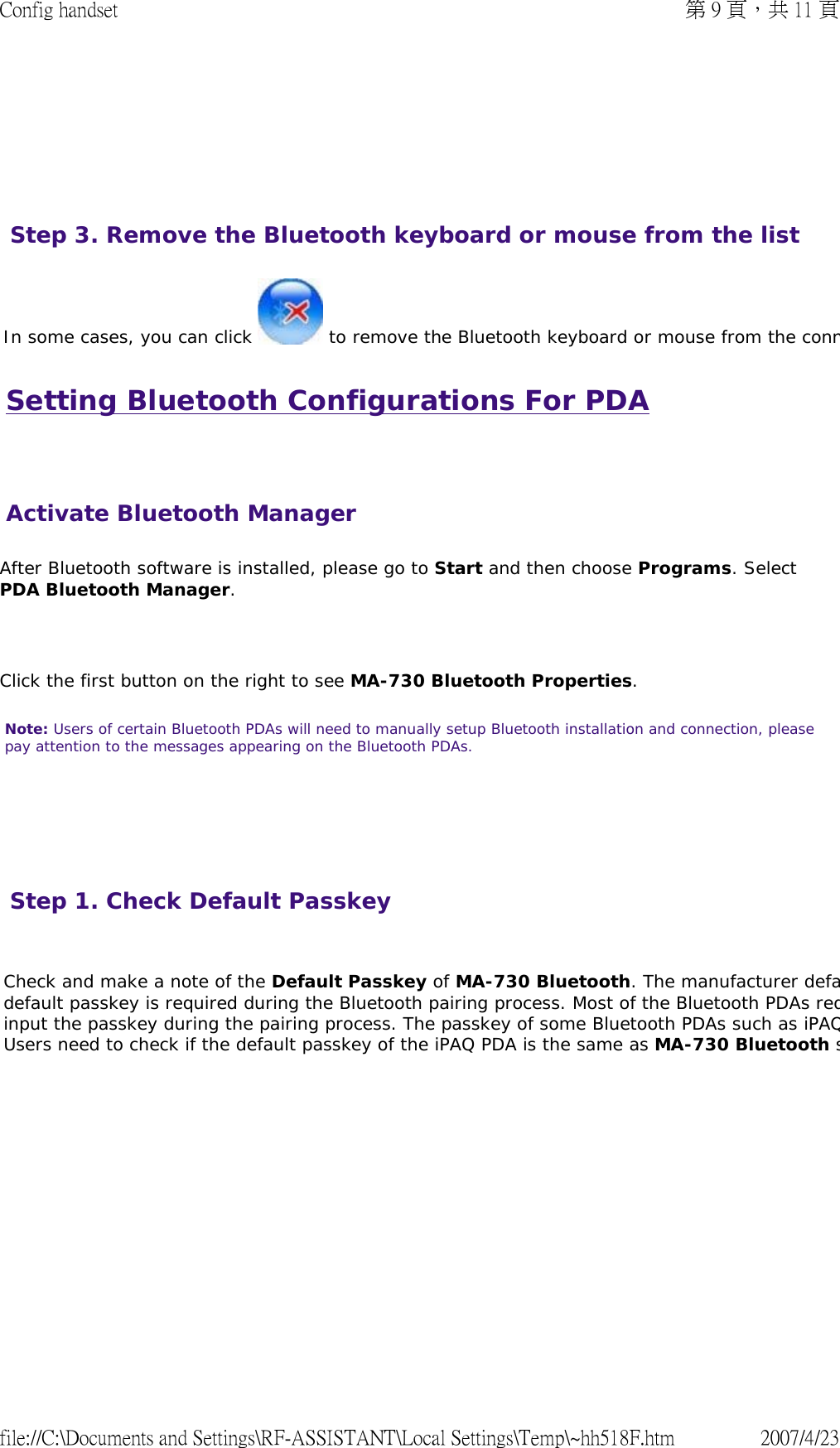 Setting Bluetooth Configurations For PDA   After Bluetooth software is installed, please go to Start and then choose Programs. Select PDA Bluetooth Manager.    Click the first button on the right to see MA-730 Bluetooth Properties.  Note: Users of certain Bluetooth PDAs will need to manually setup Bluetooth installation and connection, please pay attention to the messages appearing on the Bluetooth PDAs.           In some cases, you can click   to remove the Bluetooth keyboard or mouse from the connStep 3. Remove the Bluetooth keyboard or mouse from the list Activate Bluetooth ManagerStep 1. Check Default Passkey   Check and make a note of the Default Passkey of MA-730 Bluetooth. The manufacturer defadefault passkey is required during the Bluetooth pairing process. Most of the Bluetooth PDAs reqinput the passkey during the pairing process. The passkey of some Bluetooth PDAs such as iPAQUsers need to check if the default passkey of the iPAQ PDA is the same as MA-730 Bluetooth s  第 9 頁，共 11 頁Config handset2007/4/23file://C:\Documents and Settings\RF-ASSISTANT\Local Settings\Temp\~hh518F.htm