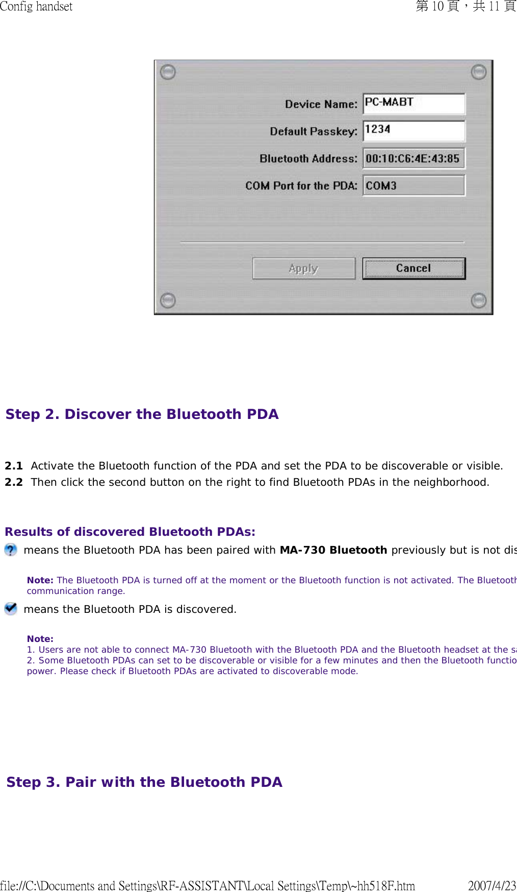        Step 2. Discover the Bluetooth PDA     2.1 Activate the Bluetooth function of the PDA and set the PDA to be discoverable or visible. 2.2 Then click the second button on the right to find Bluetooth PDAs in the neighborhood. Results of discovered Bluetooth PDAs:        means the Bluetooth PDA has been paired with MA-730 Bluetooth previously but is not disNote: The Bluetooth PDA is turned off at the moment or the Bluetooth function is not activated. The Bluetoothcommunication range.   means the Bluetooth PDA is discovered. Note: 1. Users are not able to connect MA-730 Bluetooth with the Bluetooth PDA and the Bluetooth headset at the sa2. Some Bluetooth PDAs can set to be discoverable or visible for a few minutes and then the Bluetooth functiopower. Please check if Bluetooth PDAs are activated to discoverable mode.  Step 3. Pair with the Bluetooth PDA  第 10 頁，共 11 頁Config handset2007/4/23file://C:\Documents and Settings\RF-ASSISTANT\Local Settings\Temp\~hh518F.htm