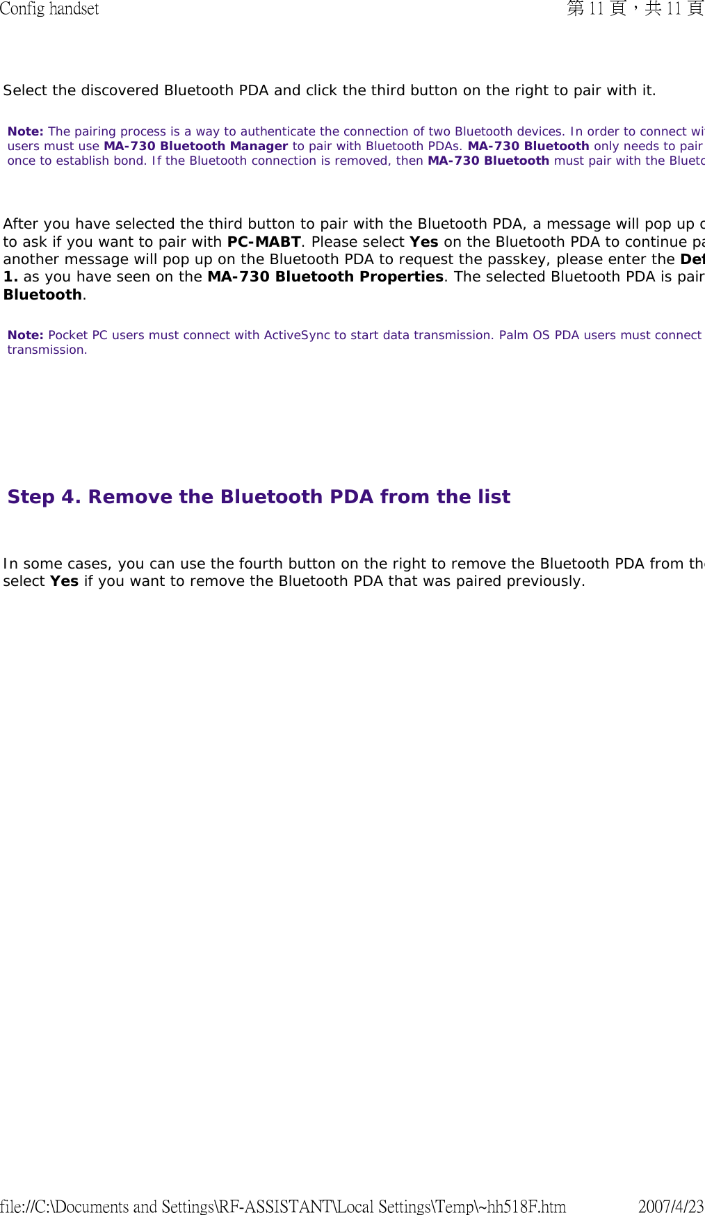 Select the discovered Bluetooth PDA and click the third button on the right to pair with it.  Note: The pairing process is a way to authenticate the connection of two Bluetooth devices. In order to connect witusers must use MA-730 Bluetooth Manager to pair with Bluetooth PDAs. MA-730 Bluetooth only needs to pair once to establish bond. If the Bluetooth connection is removed, then MA-730 Bluetooth must pair with the Blueto After you have selected the third button to pair with the Bluetooth PDA, a message will pop up oto ask if you want to pair with PC-MABT. Please select Yes on the Bluetooth PDA to continue paanother message will pop up on the Bluetooth PDA to request the passkey, please enter the Def1. as you have seen on the MA-730 Bluetooth Properties. The selected Bluetooth PDA is pairBluetooth.  Note: Pocket PC users must connect with ActiveSync to start data transmission. Palm OS PDA users must connect transmission.        Step 4. Remove the Bluetooth PDA from the list   In some cases, you can use the fourth button on the right to remove the Bluetooth PDA from theselect Yes if you want to remove the Bluetooth PDA that was paired previously.    第 11 頁，共 11 頁Config handset2007/4/23file://C:\Documents and Settings\RF-ASSISTANT\Local Settings\Temp\~hh518F.htm