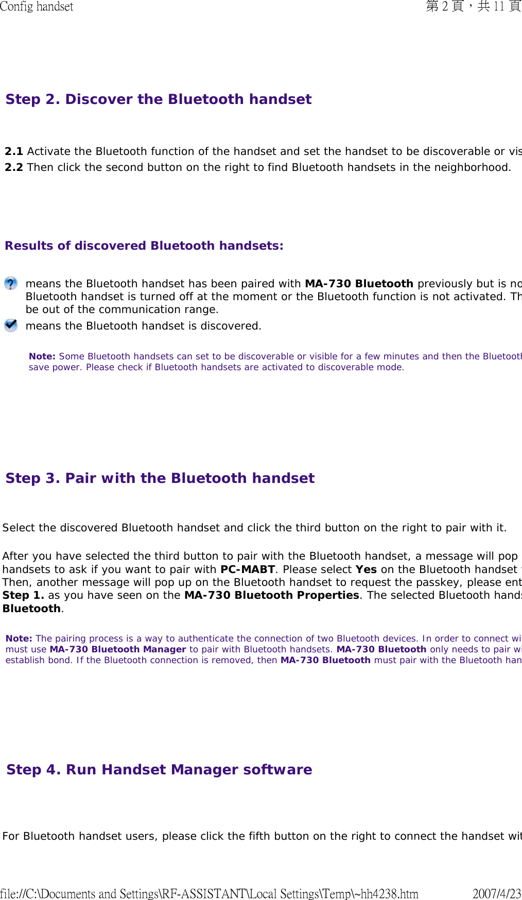   Step 2. Discover the Bluetooth handset       2.1 Activate the Bluetooth function of the handset and set the handset to be discoverable or vis2.2 Then click the second button on the right to find Bluetooth handsets in the neighborhood. Results of discovered Bluetooth handsets:         means the Bluetooth handset has been paired with MA-730 Bluetooth previously but is noBluetooth handset is turned off at the moment or the Bluetooth function is not activated. Thbe out of the communication range. means the Bluetooth handset is discovered.  Note: Some Bluetooth handsets can set to be discoverable or visible for a few minutes and then the Bluetoothsave power. Please check if Bluetooth handsets are activated to discoverable mode.  Step 3. Pair with the Bluetooth handset  Select the discovered Bluetooth handset and click the third button on the right to pair with it.  After you have selected the third button to pair with the Bluetooth handset, a message will pop handsets to ask if you want to pair with PC-MABT. Please select Yes on the Bluetooth handset tThen, another message will pop up on the Bluetooth handset to request the passkey, please entStep 1. as you have seen on the MA-730 Bluetooth Properties. The selected Bluetooth handsBluetooth.  Note: The pairing process is a way to authenticate the connection of two Bluetooth devices. In order to connect witmust use MA-730 Bluetooth Manager to pair with Bluetooth handsets. MA-730 Bluetooth only needs to pair wiestablish bond. If the Bluetooth connection is removed, then MA-730 Bluetooth must pair with the Bluetooth han      Step 4. Run Handset Manager software  For Bluetooth handset users, please click the fifth button on the right to connect the handset wit第 2 頁，共 11 頁Config handset2007/4/23file://C:\Documents and Settings\RF-ASSISTANT\Local Settings\Temp\~hh4238.htm