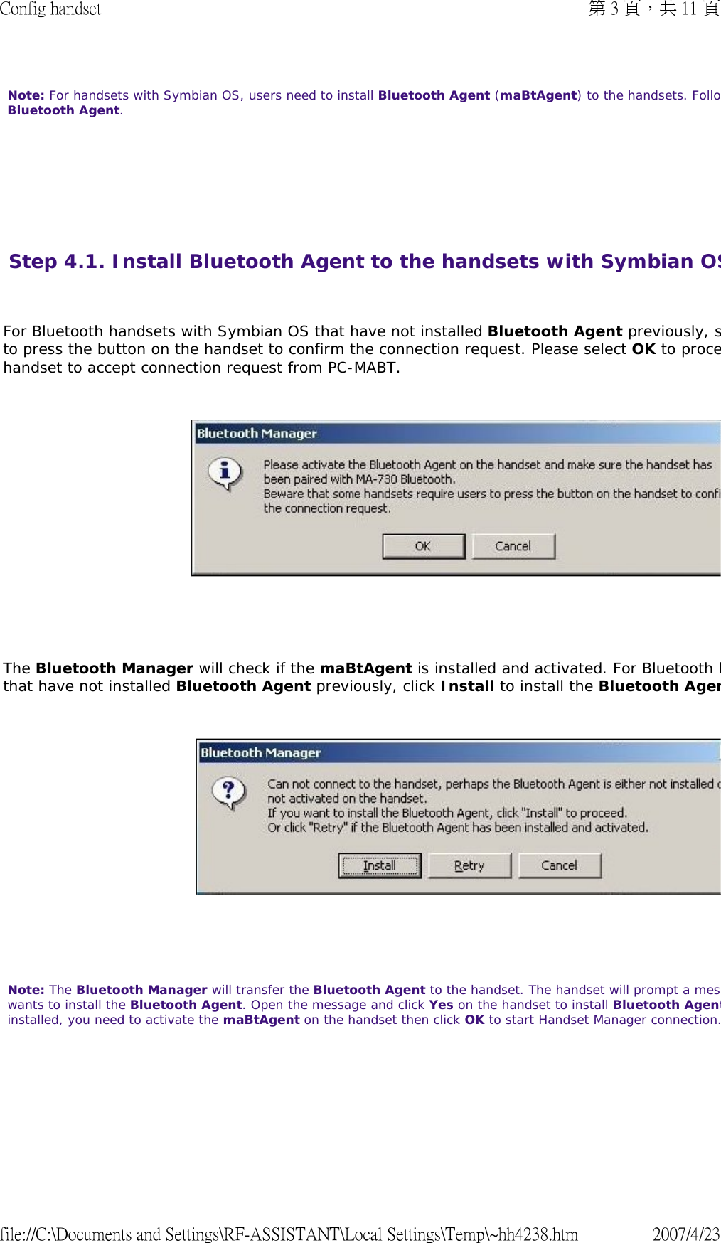 Note: For handsets with Symbian OS, users need to install Bluetooth Agent (maBtAgent) to the handsets. FolloBluetooth Agent.        Step 4.1. Install Bluetooth Agent to the handsets with Symbian OS  For Bluetooth handsets with Symbian OS that have not installed Bluetooth Agent previously, sto press the button on the handset to confirm the connection request. Please select OK to procehandset to accept connection request from PC-MABT.        The Bluetooth Manager will check if the maBtAgent is installed and activated. For Bluetooth hthat have not installed Bluetooth Agent previously, click Install to install the Bluetooth Agen       Note: The Bluetooth Manager will transfer the Bluetooth Agent to the handset. The handset will prompt a meswants to install the Bluetooth Agent. Open the message and click Yes on the handset to install Bluetooth Agentinstalled, you need to activate the maBtAgent on the handset then click OK to start Handset Manager connection.   第 3 頁，共 11 頁Config handset2007/4/23file://C:\Documents and Settings\RF-ASSISTANT\Local Settings\Temp\~hh4238.htm