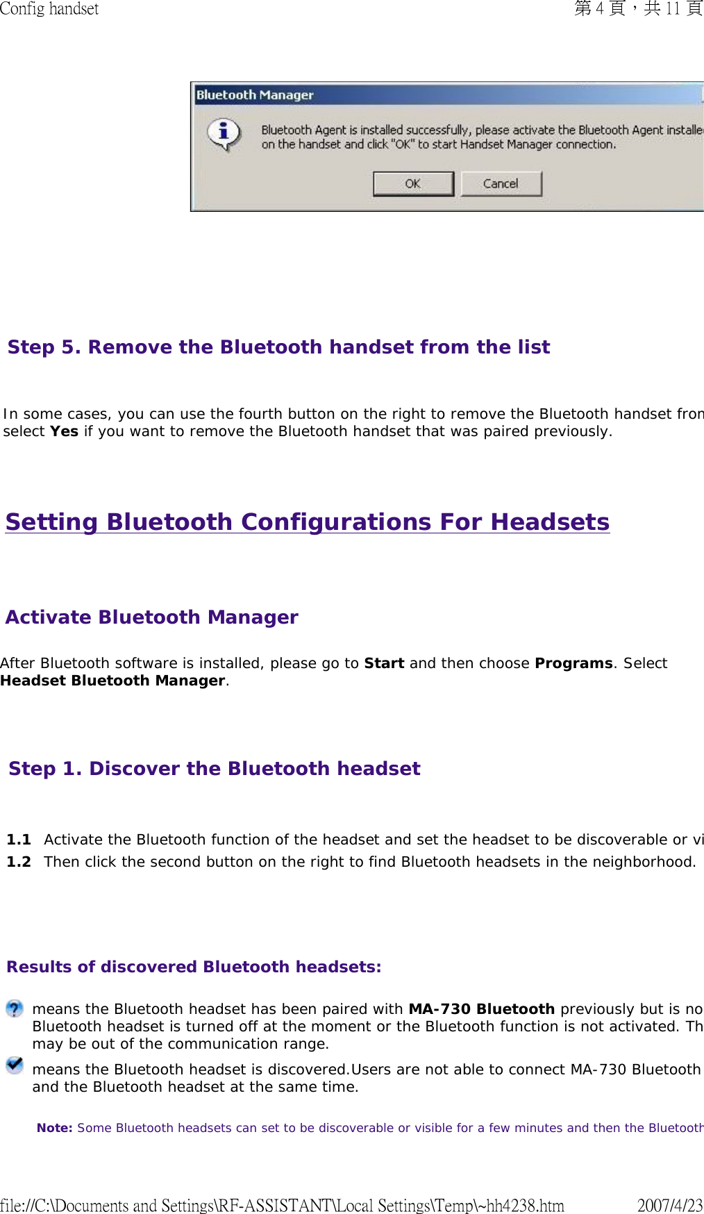 Setting Bluetooth Configurations For Headsets   After Bluetooth software is installed, please go to Start and then choose Programs. Select Headset Bluetooth Manager.         Step 5. Remove the Bluetooth handset from the list   In some cases, you can use the fourth button on the right to remove the Bluetooth handset fromselect Yes if you want to remove the Bluetooth handset that was paired previously.    Activate Bluetooth ManagerStep 1. Discover the Bluetooth headset       1.1 Activate the Bluetooth function of the headset and set the headset to be discoverable or vi1.2 Then click the second button on the right to find Bluetooth headsets in the neighborhood.Results of discovered Bluetooth headsets:  means the Bluetooth headset has been paired with MA-730 Bluetooth previously but is noBluetooth headset is turned off at the moment or the Bluetooth function is not activated. Thmay be out of the communication range. means the Bluetooth headset is discovered.Users are not able to connect MA-730 Bluetooth and the Bluetooth headset at the same time.  Note: Some Bluetooth headsets can set to be discoverable or visible for a few minutes and then the Bluetooth第 4 頁，共 11 頁Config handset2007/4/23file://C:\Documents and Settings\RF-ASSISTANT\Local Settings\Temp\~hh4238.htm