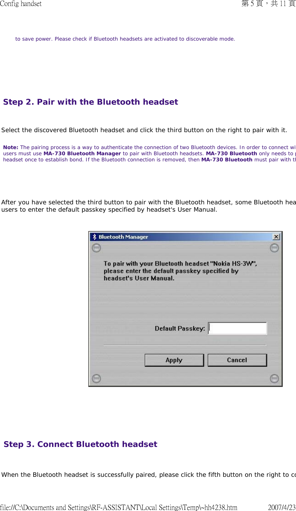       to save power. Please check if Bluetooth headsets are activated to discoverable mode.  Step 2. Pair with the Bluetooth headset   Select the discovered Bluetooth headset and click the third button on the right to pair with it.  Note: The pairing process is a way to authenticate the connection of two Bluetooth devices. In order to connect witusers must use MA-730 Bluetooth Manager to pair with Bluetooth headsets. MA-730 Bluetooth only needs to pheadset once to establish bond. If the Bluetooth connection is removed, then MA-730 Bluetooth must pair with th    After you have selected the third button to pair with the Bluetooth headset, some Bluetooth heausers to enter the default passkey specified by headset&apos;s User Manual.            Step 3. Connect Bluetooth headset  When the Bluetooth headset is successfully paired, please click the fifth button on the right to co第 5 頁，共 11 頁Config handset2007/4/23file://C:\Documents and Settings\RF-ASSISTANT\Local Settings\Temp\~hh4238.htm