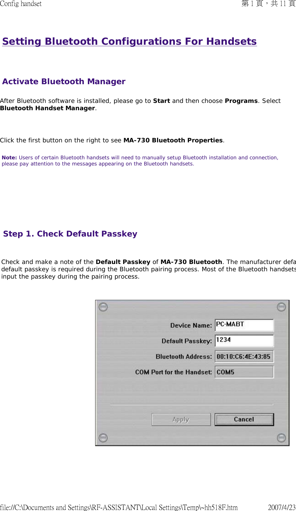 Setting Bluetooth Configurations For Handsets   After Bluetooth software is installed, please go to Start and then choose Programs. Select Bluetooth Handset Manager.    Click the first button on the right to see MA-730 Bluetooth Properties.  Note: Users of certain Bluetooth handsets will need to manually setup Bluetooth installation and connection, please pay attention to the messages appearing on the Bluetooth handsets.       Activate Bluetooth ManagerStep 1. Check Default Passkey   Check and make a note of the Default Passkey of MA-730 Bluetooth. The manufacturer defadefault passkey is required during the Bluetooth pairing process. Most of the Bluetooth handsetsinput the passkey during the pairing process.         第 1 頁，共 11 頁Config handset2007/4/23file://C:\Documents and Settings\RF-ASSISTANT\Local Settings\Temp\~hh518F.htm