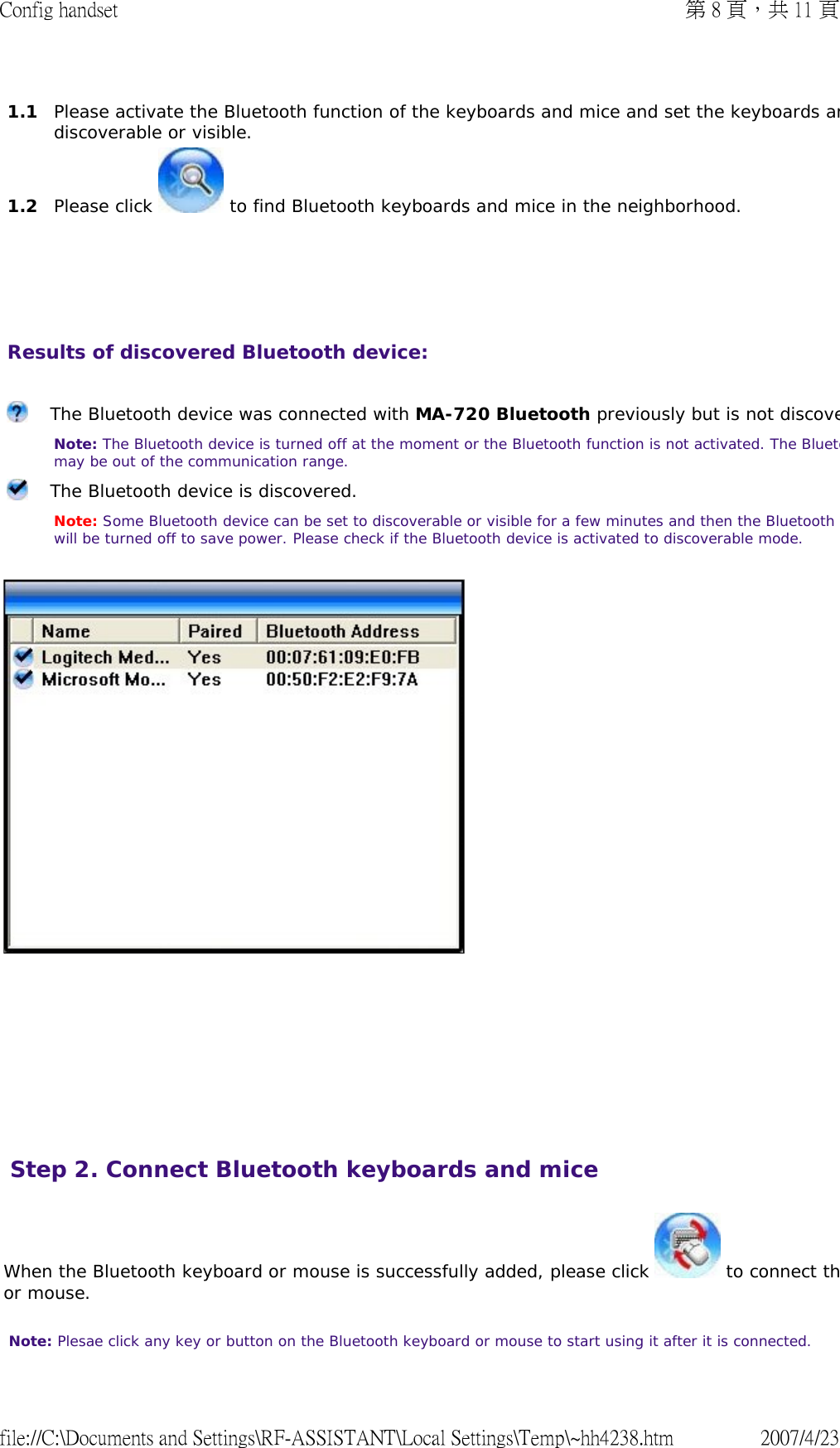     Results of discovered Bluetooth device:          1.1  Please activate the Bluetooth function of the keyboards and mice and set the keyboards andiscoverable or visible. 1.2  Please click   to find Bluetooth keyboards and mice in the neighborhood. The Bluetooth device was connected with MA-720 Bluetooth previously but is not discove Note: The Bluetooth device is turned off at the moment or the Bluetooth function is not activated. The Bluetomay be out of the communication range. The Bluetooth device is discovered.   Note: Some Bluetooth device can be set to discoverable or visible for a few minutes and then the Bluetooth will be turned off to save power. Please check if the Bluetooth device is activated to discoverable mode. When the Bluetooth keyboard or mouse is successfully added, please click   to connect thor mouse.  Note: Plesae click any key or button on the Bluetooth keyboard or mouse to start using it after it is connected.  Step 2. Connect Bluetooth keyboards and mice 第 8 頁，共 11 頁Config handset2007/4/23file://C:\Documents and Settings\RF-ASSISTANT\Local Settings\Temp\~hh4238.htm