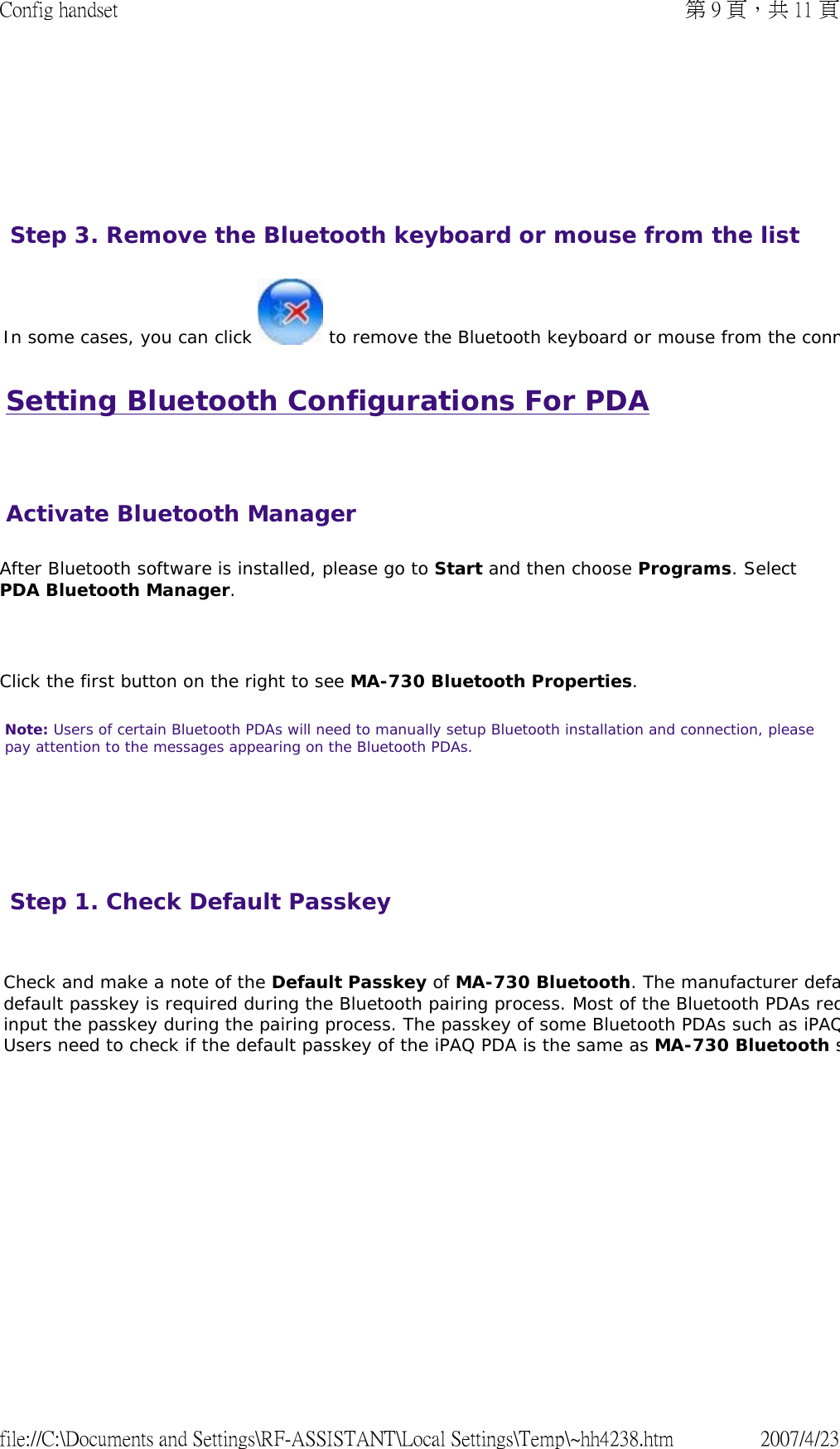 Setting Bluetooth Configurations For PDA   After Bluetooth software is installed, please go to Start and then choose Programs. Select PDA Bluetooth Manager.    Click the first button on the right to see MA-730 Bluetooth Properties.  Note: Users of certain Bluetooth PDAs will need to manually setup Bluetooth installation and connection, please pay attention to the messages appearing on the Bluetooth PDAs.           In some cases, you can click   to remove the Bluetooth keyboard or mouse from the connStep 3. Remove the Bluetooth keyboard or mouse from the list Activate Bluetooth ManagerStep 1. Check Default Passkey   Check and make a note of the Default Passkey of MA-730 Bluetooth. The manufacturer defadefault passkey is required during the Bluetooth pairing process. Most of the Bluetooth PDAs reqinput the passkey during the pairing process. The passkey of some Bluetooth PDAs such as iPAQUsers need to check if the default passkey of the iPAQ PDA is the same as MA-730 Bluetooth s  第 9 頁，共 11 頁Config handset2007/4/23file://C:\Documents and Settings\RF-ASSISTANT\Local Settings\Temp\~hh4238.htm