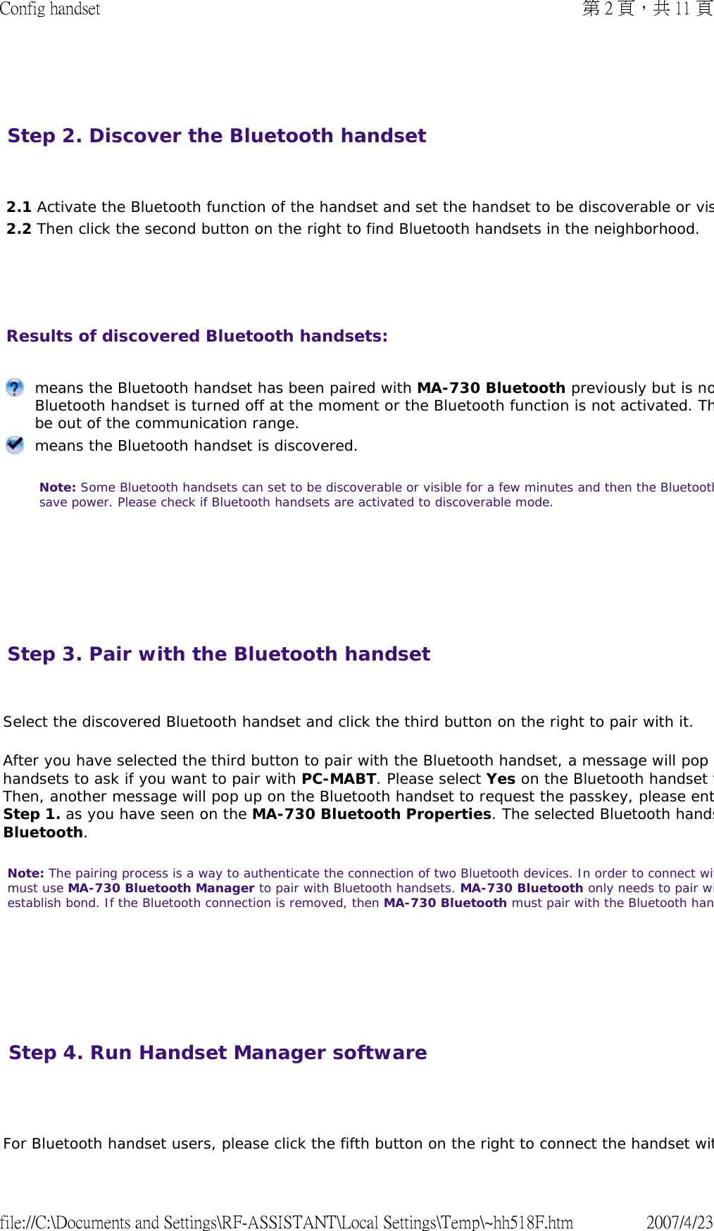   Step 2. Discover the Bluetooth handset       2.1 Activate the Bluetooth function of the handset and set the handset to be discoverable or vis2.2 Then click the second button on the right to find Bluetooth handsets in the neighborhood. Results of discovered Bluetooth handsets:         means the Bluetooth handset has been paired with MA-730 Bluetooth previously but is noBluetooth handset is turned off at the moment or the Bluetooth function is not activated. Thbe out of the communication range. means the Bluetooth handset is discovered.  Note: Some Bluetooth handsets can set to be discoverable or visible for a few minutes and then the Bluetoothsave power. Please check if Bluetooth handsets are activated to discoverable mode.  Step 3. Pair with the Bluetooth handset  Select the discovered Bluetooth handset and click the third button on the right to pair with it.  After you have selected the third button to pair with the Bluetooth handset, a message will pop handsets to ask if you want to pair with PC-MABT. Please select Yes on the Bluetooth handset tThen, another message will pop up on the Bluetooth handset to request the passkey, please entStep 1. as you have seen on the MA-730 Bluetooth Properties. The selected Bluetooth handsBluetooth.  Note: The pairing process is a way to authenticate the connection of two Bluetooth devices. In order to connect witmust use MA-730 Bluetooth Manager to pair with Bluetooth handsets. MA-730 Bluetooth only needs to pair wiestablish bond. If the Bluetooth connection is removed, then MA-730 Bluetooth must pair with the Bluetooth han      Step 4. Run Handset Manager software  For Bluetooth handset users, please click the fifth button on the right to connect the handset wit第 2 頁，共 11 頁Config handset2007/4/23file://C:\Documents and Settings\RF-ASSISTANT\Local Settings\Temp\~hh518F.htm