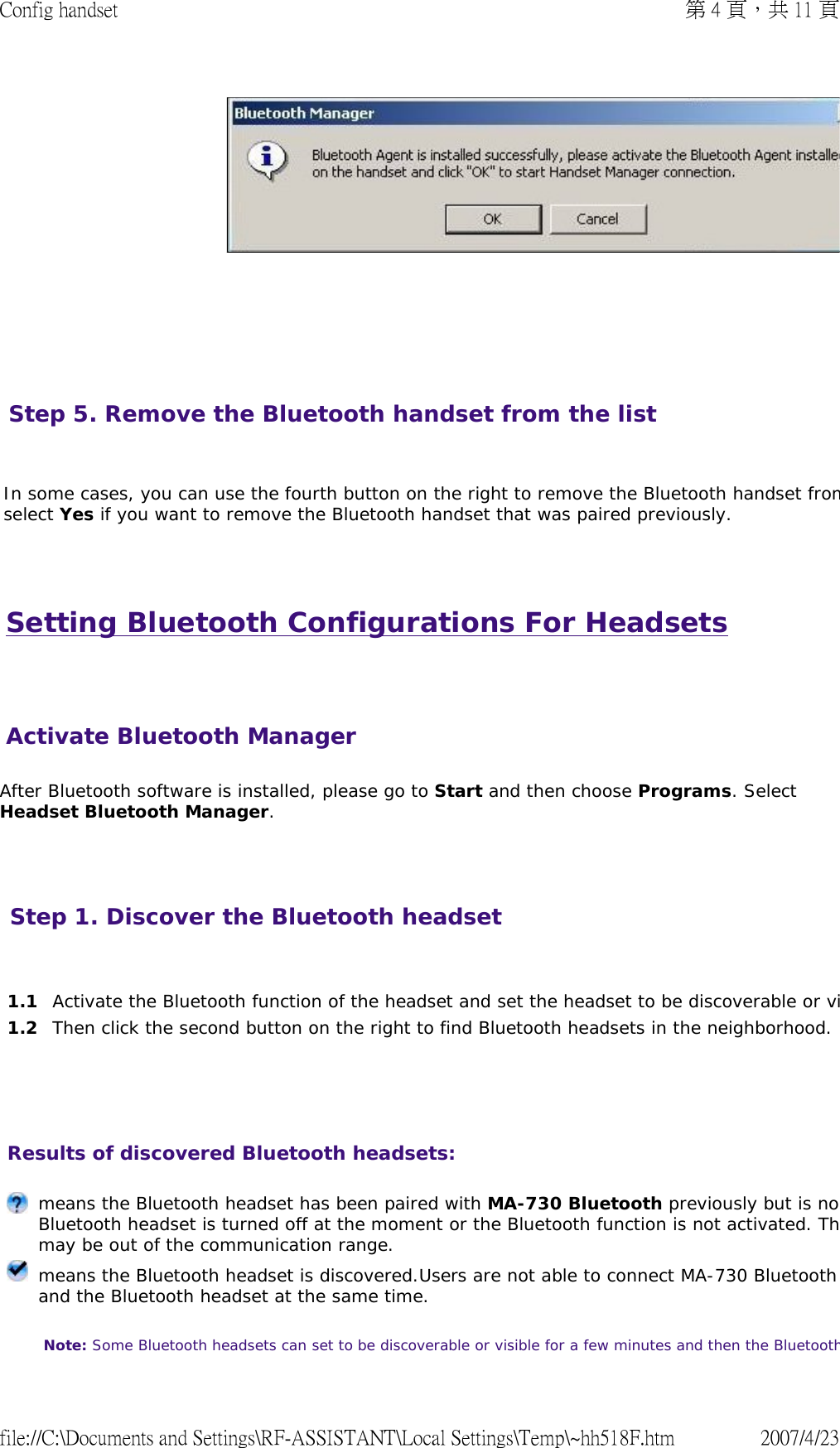 Setting Bluetooth Configurations For Headsets   After Bluetooth software is installed, please go to Start and then choose Programs. Select Headset Bluetooth Manager.         Step 5. Remove the Bluetooth handset from the list   In some cases, you can use the fourth button on the right to remove the Bluetooth handset fromselect Yes if you want to remove the Bluetooth handset that was paired previously.    Activate Bluetooth ManagerStep 1. Discover the Bluetooth headset       1.1 Activate the Bluetooth function of the headset and set the headset to be discoverable or vi1.2 Then click the second button on the right to find Bluetooth headsets in the neighborhood.Results of discovered Bluetooth headsets:  means the Bluetooth headset has been paired with MA-730 Bluetooth previously but is noBluetooth headset is turned off at the moment or the Bluetooth function is not activated. Thmay be out of the communication range. means the Bluetooth headset is discovered.Users are not able to connect MA-730 Bluetooth and the Bluetooth headset at the same time.  Note: Some Bluetooth headsets can set to be discoverable or visible for a few minutes and then the Bluetooth第 4 頁，共 11 頁Config handset2007/4/23file://C:\Documents and Settings\RF-ASSISTANT\Local Settings\Temp\~hh518F.htm