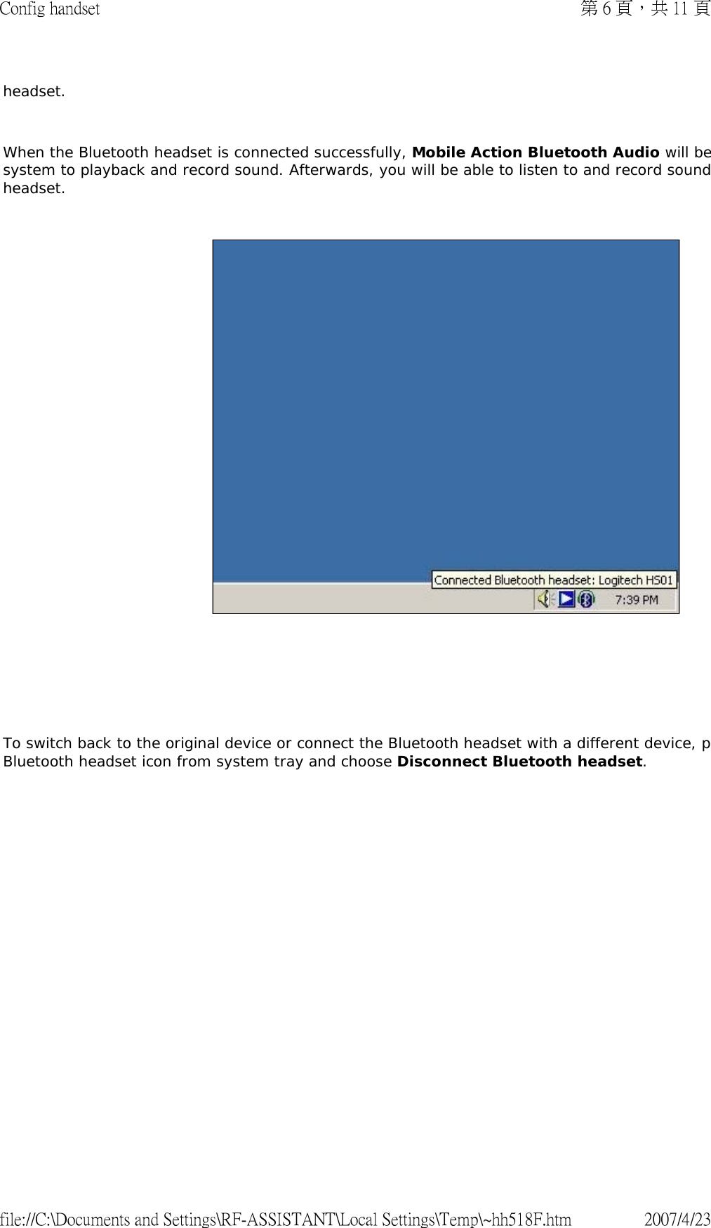 headset.    When the Bluetooth headset is connected successfully, Mobile Action Bluetooth Audio will besystem to playback and record sound. Afterwards, you will be able to listen to and record soundheadset.          To switch back to the original device or connect the Bluetooth headset with a different device, pBluetooth headset icon from system tray and choose Disconnect Bluetooth headset.   第 6 頁，共 11 頁Config handset2007/4/23file://C:\Documents and Settings\RF-ASSISTANT\Local Settings\Temp\~hh518F.htm
