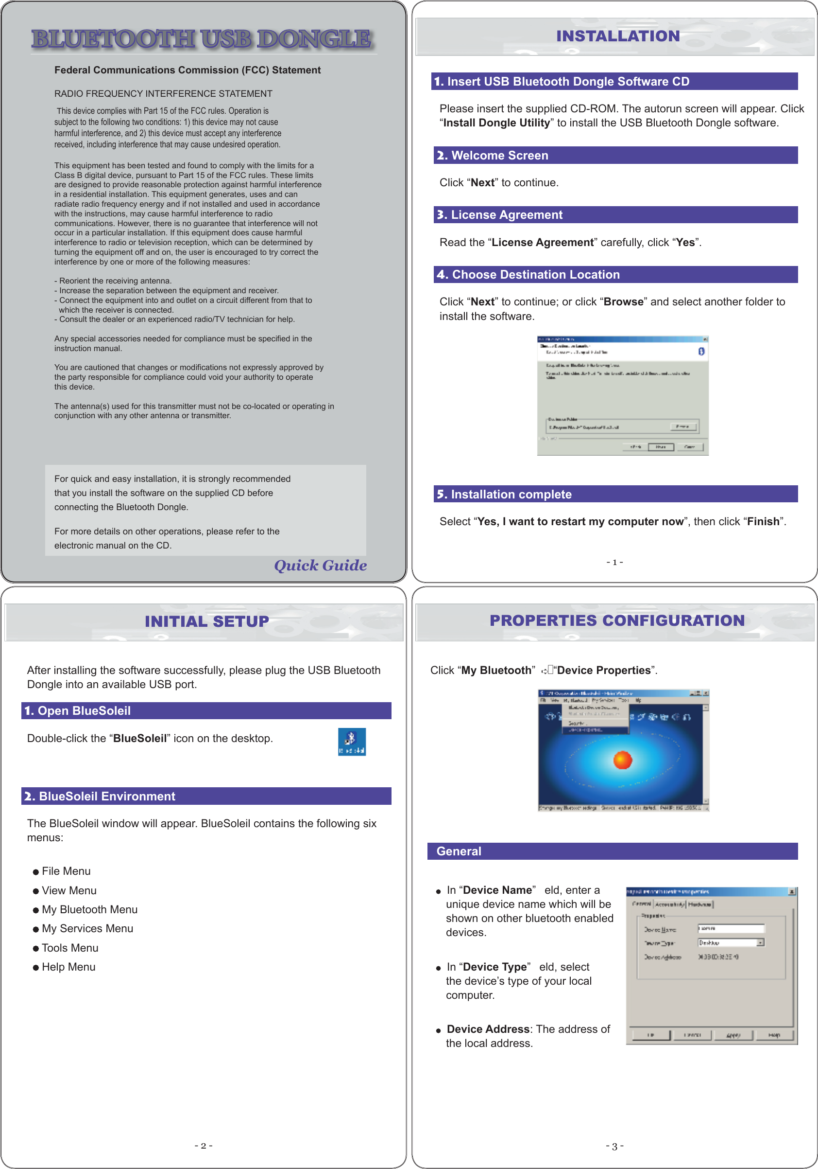 - 1 -- 2 - - 3 -For quick and easy installation, it is strongly recommended that you install the software on the supplied CD before connecting the Bluetooth Dongle. For more details on other operations, please refer to the electronic manual on the CD. INSTALLATION1. Insert USB Bluetooth Dongle Software CD Please insert the supplied CD-ROM. The autorun screen will appear. Click “Install Dongle Utility” to install the USB Bluetooth Dongle software. 2. Welcome ScreenClick “Next” to continue.3. License AgreementRead the “License Agreement” carefully, click “Yes”.4. Choose Destination LocationClick “Next” to continue; or click “Browse” and select another folder to install the software.5. Installation completeSelect “Yes, I want to restart my computer now”, then click “Finish”.INITIAL SETUP PROPERTIES CONFIGURATIONClick “My Bluetooth”   •“Device Properties”.  General  In “Device Name”   eld, enter a unique device name which will be shown on other bluetooth enabled devices.  In “Device Type”   eld, select the device’s type of your local computer.  Device Address: The address of the local address. BLUETOOTH USB DONGLE Quick GuideINITIAL SETUPAfter installing the software successfully, please plug the USB Bluetooth Dongle into an available USB port.1. Open BlueSoleilDouble-click the “BlueSoleil” icon on the desktop.2. BlueSoleil EnvironmentThe BlueSoleil window will appear. BlueSoleil contains the following six menus: File Menu View Menu My Bluetooth Menu My Services Menu Tools Menu Help Menu This device complies with Part 15 of the FCC rules. Operation issubject to the following two conditions: 1) this device may not causeharmful interference, and 2) this device must accept any interferencereceived, including interference that may cause undesired operation.This equipment has been tested and found to comply with the limits for aClass B digital device, pursuant to Part 15 of the FCC rules. These limitsare designed to provide reasonable protection against harmful interferencein a residential installation. This equipment generates, uses and canradiate radio frequency energy and if not installed and used in accordancewith the instructions, may cause harmful interference to radiocommunications. However, there is no guarantee that interference will notoccur in a particular installation. If this equipment does cause harmfulinterference to radio or television reception, which can be determined byturning the equipment off and on, the user is encouraged to try correct theinterference by one or more of the following measures:- Reorient the receiving antenna.- Increase the separation between the equipment and receiver.- Connect the equipment into and outlet on a circuit different from that to  which the receiver is connected.- Consult the dealer or an experienced radio/TV technician for help.Any special accessories needed for compliance must be specified in theinstruction manual.You are cautioned that changes or modifications not expressly approved bythe party responsible for compliance could void your authority to operatethis device.The antenna(s) used for this transmitter must not be co-located or operating inconjunction with any other antenna or transmitter.Federal Communications Commission (FCC) StatementRADIO FREQUENCY INTERFERENCE STATEMENT