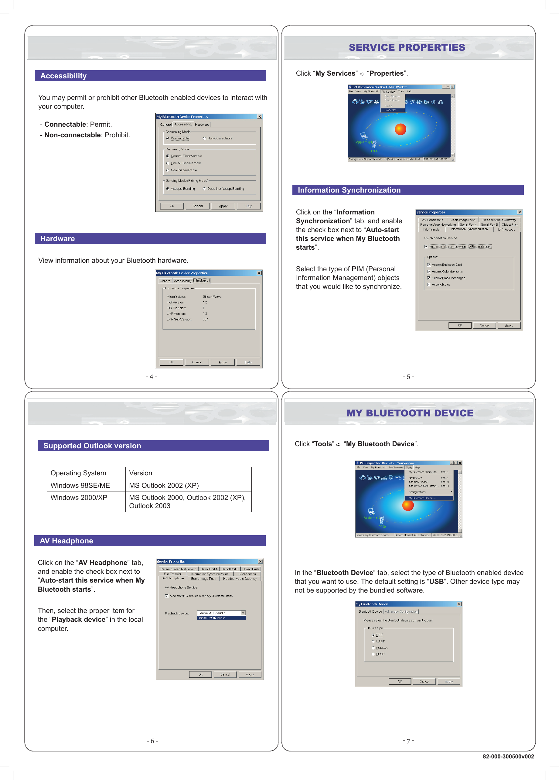 - 5 - - 6 - - 7 -- 4 -  AccessibilityYou may permit or prohibit other Bluetooth enabled devices to interact with your computer.  - Connectable: Permit.- Non-connectable: Prohibit.   HardwareView information about your Bluetooth hardware.Click “Tools”  “My Bluetooth Device”.In the “Bluetooth Device” tab, select the type of Bluetooth enabled device that you want to use. The default setting is “USB”. Other device type may not be supported by the bundled software.   Supported Outlook versionOperating System VersionWindows 98SE/ME MS Outlook 2002 (XP)Windows 2000/XP MS Outlook 2000, Outlook 2002 (XP), Outlook 2003  AV HeadphoneClick on the “AV Headphone” tab, and enable the check box next to “Auto-start this service when My Bluetooth starts”.Then, select the proper item for the “Playback device” in the local computer.Click “My Services”  “Properties”.  Information SynchronizationClick on the “Information Synchronization” tab, and enable the check box next to “Auto-start this service when My Bluetooth starts”.Select the type of PIM (Personal Information Management) objects that you would like to synchronize.MY BLUETOOTH DEVICESERVICE PROPERTIES82-000-300500v002