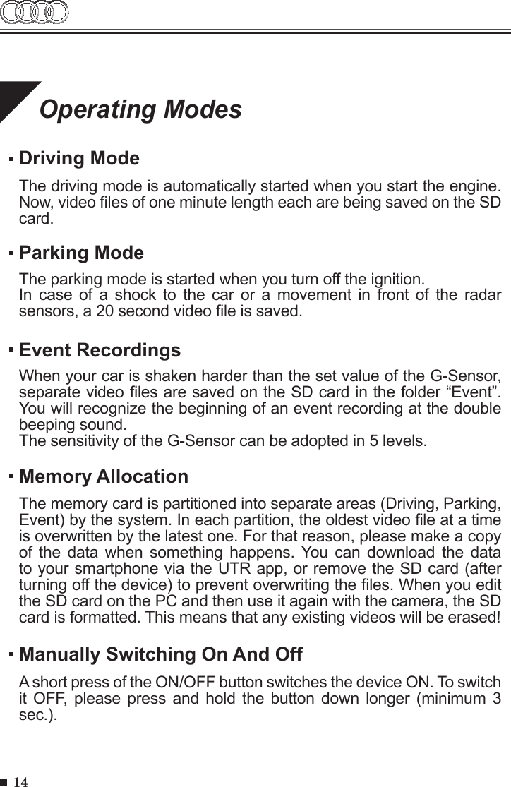 14Operating ModesDriving ModeThe driving mode is automatically started when you start the engine. Now, video les of one minute length each are being saved on the SD card.Memory AllocationManually Switching On And OffThe memory card is partitioned into separate areas (Driving, Parking, Event) by the system. In each partition, the oldest video le at a time is overwritten by the latest one. For that reason, please make a copy of the  data  when  something  happens. You can  download  the  data to your smartphone via the UTR app, or remove the SD card (after turning off the device) to prevent overwriting the les. When you edit the SD card on the PC and then use it again with the camera, the SD card is formatted. This means that any existing videos will be erased!A short press of the ON/OFF button switches the device ON. To switch it OFF,  please press and  hold  the button down  longer (minimum 3 sec.).    Parking ModeThe parking mode is started when you turn off the ignition.In  case  of  a  shock  to  the  car  or  a  movement  in  front  of  the  radar sensors, a 20 second video le is saved.Event RecordingsWhen your car is shaken harder than the set value of the G-Sensor, separate video les are saved on the SD card in the folder “Event”. You will recognize the beginning of an event recording at the double beeping sound. The sensitivity of the G-Sensor can be adopted in 5 levels.  