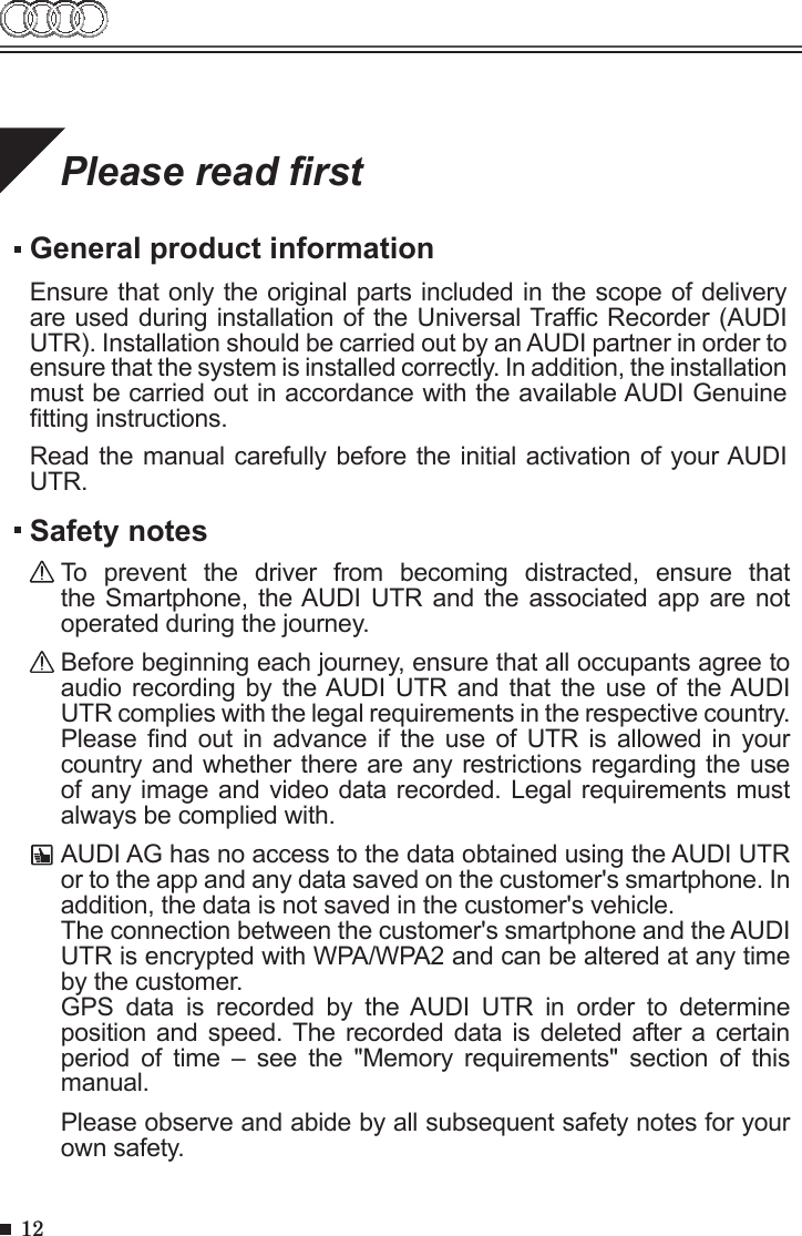 12Please read rstGeneral product informationEnsure that only the original parts included in the scope of delivery are used during installation of the Universal Trafc Recorder (AUDI UTR). Installation should be carried out by an AUDI partner in order to ensure that the system is installed correctly. In addition, the installation must be carried out in accordance with the available AUDI Genuine tting instructions.Read the manual carefully before the initial activation of your AUDI UTR.Safety notesTo  prevent  the  driver  from  becoming  distracted,  ensure  that the Smartphone, the AUDI UTR and the associated app are not operated during the journey.Before beginning each journey, ensure that all occupants agree to audio recording by  the AUDI UTR  and  that the  use  of the AUDI UTR complies with the legal requirements in the respective country. Please nd  out  in advance  if the  use  of UTR  is allowed  in  your country and whether there are any restrictions regarding the use of any image and video data recorded. Legal requirements must always be complied with.AUDI AG has no access to the data obtained using the AUDI UTR or to the app and any data saved on the customer&apos;s smartphone. In addition, the data is not saved in the customer&apos;s vehicle. The connection between the customer&apos;s smartphone and the AUDI UTR is encrypted with WPA/WPA2 and can be altered at any time by the customer.GPS  data  is  recorded  by  the  AUDI  UTR  in  order  to  determine position and speed. The recorded  data  is deleted after a certain period  of  time  –  see  the  &quot;Memory  requirements&quot;  section  of  this manual.Please observe and abide by all subsequent safety notes for your own safety. 