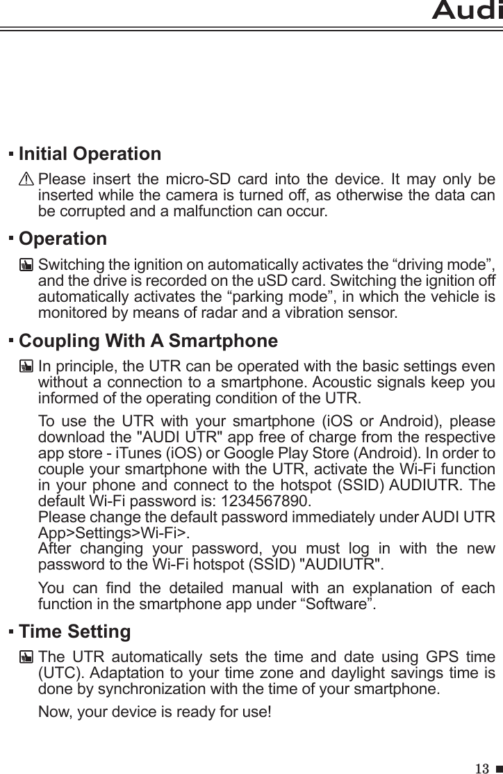 13OperationSwitching the ignition on automatically activates the “driving mode”, and the drive is recorded on the uSD card. Switching the ignition off automatically activates the “parking mode”, in which the vehicle is monitored by means of radar and a vibration sensor.Initial OperationPlease  insert  the  micro-SD  card  into  the  device.  It  may  only  be inserted while the camera is turned off, as otherwise the data can be corrupted and a malfunction can occur.Coupling With A SmartphoneIn principle, the UTR can be operated with the basic settings even without a connection to a smartphone. Acoustic signals keep you informed of the operating condition of the UTR.To  use  the  UTR  with  your  smartphone  (iOS  or Android),  please download the &quot;AUDI UTR&quot; app free of charge from the respective app store - iTunes (iOS) or Google Play Store (Android). In order to couple your smartphone with the UTR, activate the Wi-Fi function in your phone and connect to the hotspot (SSID) AUDIUTR. The default Wi-Fi password is: 1234567890. Please change the default password immediately under AUDI UTR App&gt;Settings&gt;Wi-Fi&gt;.After  changing  your  password,  you  must  log  in  with  the  new password to the Wi-Fi hotspot (SSID) &quot;AUDIUTR&quot;.You  can  nd  the  detailed  manual  with  an  explanation  of  each function in the smartphone app under “Software”.Time SettingThe  UTR  automatically  sets  the  time  and  date  using  GPS  time (UTC). Adaptation to your time zone and daylight savings time is done by synchronization with the time of your smartphone.Now, your device is ready for use!