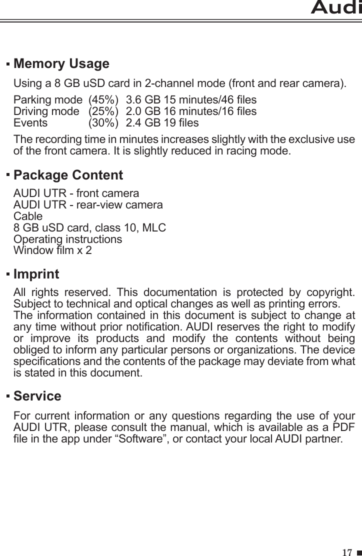 17Memory UsageUsing a 8 GB uSD card in 2-channel mode (front and rear camera).Parking mode  (45%)  3.6 GB 15 minutes/46 lesDriving mode   (25%)  2.0 GB 16 minutes/16 lesEvents   (30%)  2.4 GB 19 lesThe recording time in minutes increases slightly with the exclusive use of the front camera. It is slightly reduced in racing mode.ServiceFor current information  or any questions  regarding  the use of  your AUDI UTR, please consult the manual, which is available as a PDF le in the app under “Software”, or contact your local AUDI partner.Package ContentAUDI UTR - front cameraAUDI UTR - rear-view cameraCable8 GB uSD card, class 10, MLCOperating instructionsWindow lm x 2 ImprintAll  rights  reserved.  This  documentation  is  protected  by  copyright. Subject to technical and optical changes as well as printing errors.The information contained in this document is subject to change at any time without prior notication. AUDI reserves the right to modify or  improve  its  products  and  modify  the  contents  without  being obliged to inform any particular persons or organizations. The device specications and the contents of the package may deviate from what is stated in this document.