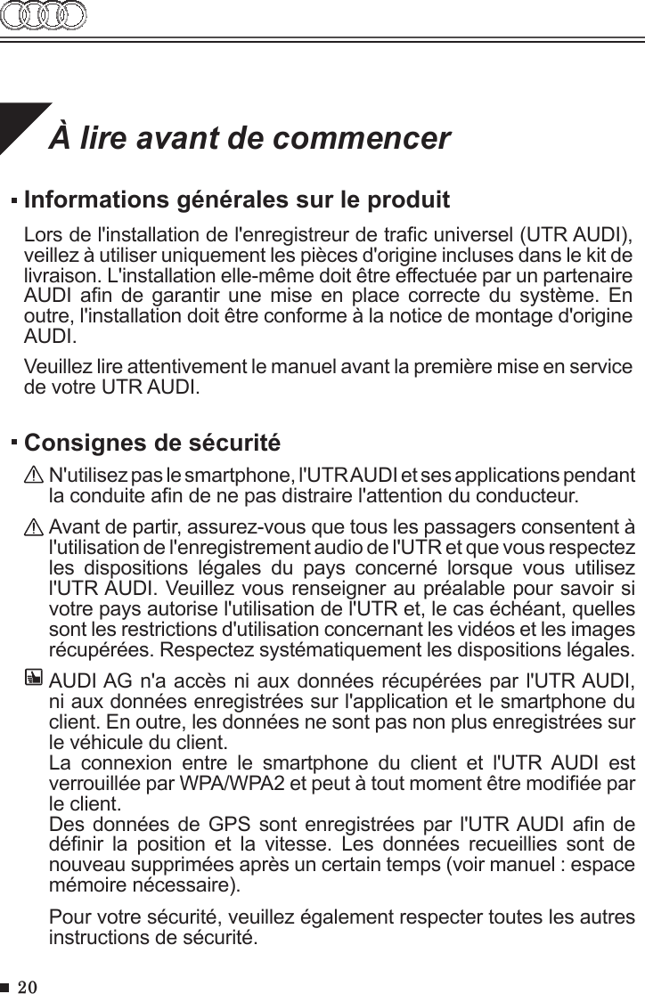 20À lire avant de commencerInformations générales sur le produitLors de l&apos;installation de l&apos;enregistreur de trac universel (UTR AUDI), veillez à utiliser uniquement les pièces d&apos;origine incluses dans le kit de livraison. L&apos;installation elle-même doit être effectuée par un partenaire AUDI  an  de  garantir  une  mise  en place  correcte  du  système.  En outre, l&apos;installation doit être conforme à la notice de montage d&apos;origine AUDI.Veuillez lire attentivement le manuel avant la première mise en service de votre UTR AUDI.Consignes de sécuritéN&apos;utilisez pas le smartphone, l&apos;UTR AUDI et ses applications pendant la conduite an de ne pas distraire l&apos;attention du conducteur.Avant de partir, assurez-vous que tous les passagers consentent à l&apos;utilisation de l&apos;enregistrement audio de l&apos;UTR et que vous respectez les  dispositions  légales  du  pays  concerné  lorsque  vous  utilisez l&apos;UTR AUDI. Veuillez vous renseigner au préalable pour savoir si votre pays autorise l&apos;utilisation de l&apos;UTR et, le cas échéant, quelles sont les restrictions d&apos;utilisation concernant les vidéos et les images récupérées. Respectez systématiquement les dispositions légales.AUDI AG n&apos;a accès ni aux données récupérées par l&apos;UTR AUDI, ni aux données enregistrées sur l&apos;application et le smartphone du client. En outre, les données ne sont pas non plus enregistrées sur le véhicule du client. La  connexion  entre  le  smartphone  du  client  et  l&apos;UTR AUDI  est verrouillée par WPA/WPA2 et peut à tout moment être modiée par le client.Des données de GPS sont  enregistrées  par l&apos;UTR AUDI an de dénir  la  position  et  la  vitesse.  Les  données  recueillies  sont  de nouveau supprimées après un certain temps (voir manuel : espace mémoire nécessaire).Pour votre sécurité, veuillez également respecter toutes les autres instructions de sécurité. 