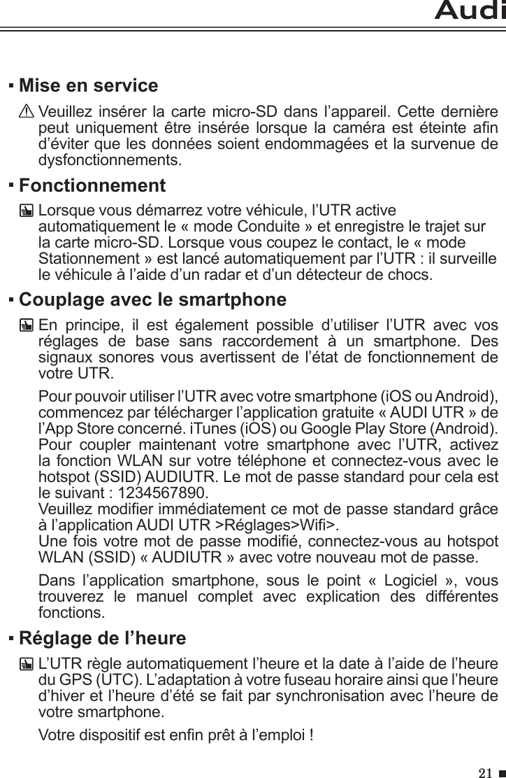 21FonctionnementLorsque vous démarrez votre véhicule, l’UTR active automatiquement le « mode Conduite » et enregistre le trajet sur la carte micro-SD. Lorsque vous coupez le contact, le « mode Stationnement » est lancé automatiquement par l’UTR : il surveille le véhicule à l’aide d’un radar et d’un détecteur de chocs. Mise en serviceVeuillez insérer la carte micro-SD dans l’appareil. Cette dernière peut uniquement  être  insérée  lorsque la  caméra  est éteinte  an d’éviter que les données soient endommagées et la survenue de dysfonctionnements. Couplage avec le smartphoneEn  principe,  il  est  également  possible  d’utiliser  l’UTR  avec  vos réglages  de  base  sans  raccordement  à  un  smartphone.  Des signaux sonores vous avertissent de l’état de fonctionnement de votre UTR. Pour pouvoir utiliser l’UTR avec votre smartphone (iOS ou Android), commencez par télécharger l’application gratuite « AUDI UTR » de l’App Store concerné. iTunes (iOS) ou Google Play Store (Android). Pour  coupler  maintenant  votre  smartphone  avec  l’UTR,  activez la fonction WLAN sur votre téléphone et connectez-vous avec le hotspot (SSID) AUDIUTR. Le mot de passe standard pour cela est le suivant : 1234567890. Veuillez modier immédiatement ce mot de passe standard grâce à l’application AUDI UTR &gt;Réglages&gt;Wi&gt;.Une fois votre mot de passe modié, connectez-vous au hotspot WLAN (SSID) « AUDIUTR » avec votre nouveau mot de passe.Dans  l’application  smartphone,  sous  le  point  «  Logiciel  »,  vous trouverez  le  manuel  complet  avec  explication  des  différentes fonctions.Réglage de l’heureL’UTR règle automatiquement l’heure et la date à l’aide de l’heure du GPS (UTC). L’adaptation à votre fuseau horaire ainsi que l’heure d’hiver et l’heure d’été se fait par synchronisation avec l’heure de votre smartphone.Votre dispositif est enn prêt à l’emploi !