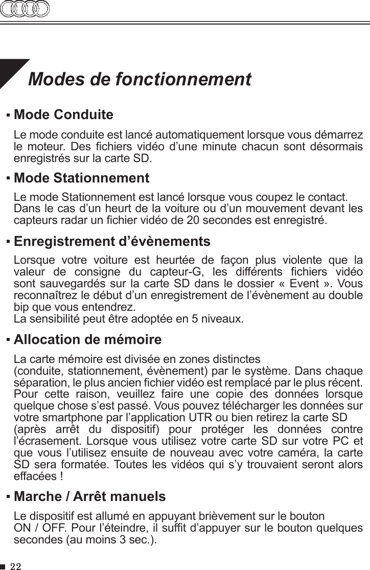 22Modes de fonctionnementMode ConduiteLe mode conduite est lancé automatiquement lorsque vous démarrez le  moteur.  Des  chiers  vidéo  d’une  minute chacun  sont  désormais enregistrés sur la carte SD.Allocation de mémoireMarche / Arrêt manuelsLa carte mémoire est divisée en zones distinctes (conduite, stationnement, évènement) par le système. Dans chaque séparation, le plus ancien chier vidéo est remplacé par le plus récent. Pour  cette  raison,  veuillez  faire  une  copie  des  données  lorsque quelque chose s’est passé. Vous pouvez télécharger les données sur votre smartphone par l’application UTR ou bien retirez la carte SD (après  arrêt  du  dispositif)  pour  protéger  les  données  contre l’écrasement. Lorsque vous utilisez votre carte SD  sur  votre PC et que vous l’utilisez ensuite de nouveau avec votre  caméra,  la carte SD sera formatée. Toutes les vidéos qui s’y trouvaient seront alors effacées !Le dispositif est allumé en appuyant brièvement sur le bouton ON / OFF. Pour l’éteindre, il suft d’appuyer sur le bouton quelques secondes (au moins 3 sec.).Mode StationnementLe mode Stationnement est lancé lorsque vous coupez le contact.Dans le cas d’un heurt de la voiture ou d’un mouvement devant les capteurs radar un chier vidéo de 20 secondes est enregistré.Enregistrement d’évènementsLorsque  votre  voiture  est  heurtée  de  façon  plus  violente  que  la valeur  de  consigne  du  capteur-G,  les  différents  chiers  vidéo sont sauvegardés sur la carte SD dans le dossier « Event ». Vous reconnaîtrez le début d’un enregistrement de l’évènement au double bip que vous entendrez. La sensibilité peut être adoptée en 5 niveaux.